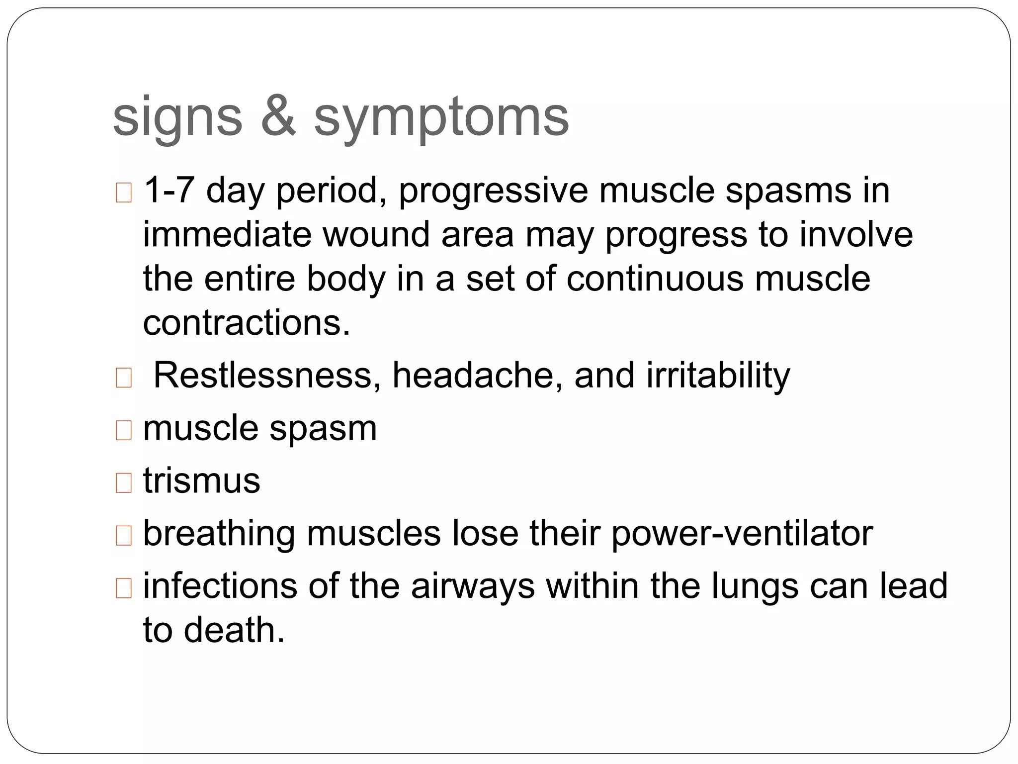 signs & symptoms
1-7 day period, progressive muscle spasms in
immediate wound area may progress to involve
the entire body in a set of continuous muscle
contractions.
Restlessness, headache, and irritability
muscle spasm
trismus
breathing muscles lose their power-ventilator
infections of the airways within the lungs can lead
to death.
 