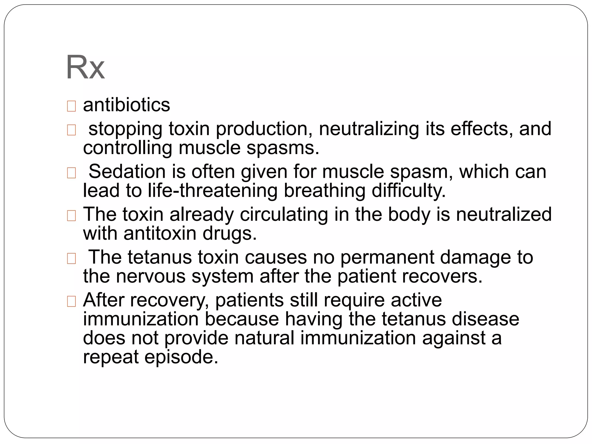 Rx
antibiotics
stopping toxin production, neutralizing its effects, and
controlling muscle spasms.
Sedation is often given for muscle spasm, which can
lead to life-threatening breathing difficulty.
The toxin already circulating in the body is neutralized
with antitoxin drugs.
The tetanus toxin causes no permanent damage to
the nervous system after the patient recovers.
After recovery, patients still require active
immunization because having the tetanus disease
does not provide natural immunization against a
repeat episode.
 