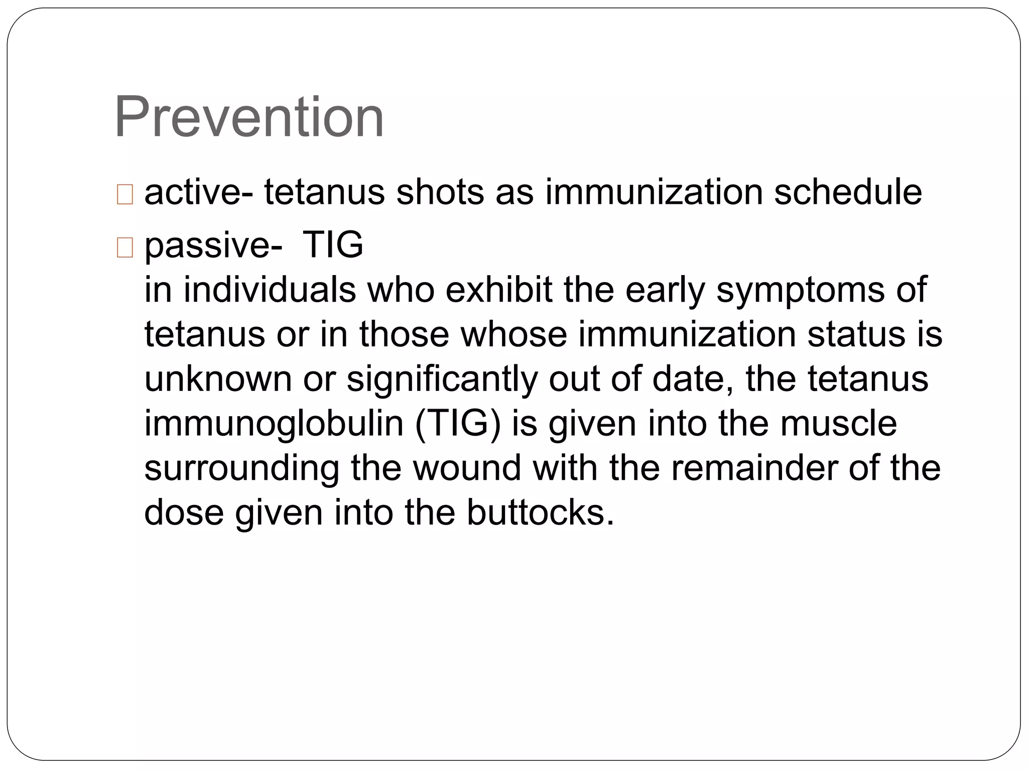 Prevention
active- tetanus shots as immunization schedule
passive- TIG
in individuals who exhibit the early symptoms of
tetanus or in those whose immunization status is
unknown or significantly out of date, the tetanus
immunoglobulin (TIG) is given into the muscle
surrounding the wound with the remainder of the
dose given into the buttocks.
 