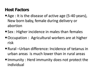 Host Factors
Age : It is the disease of active age (5-40 years),
New born baby, female during delivery or
abortion
Sex : Higher incidence in males than females
Occupation : Agricultural workers are at higher
risk
Rural –Urban difference: Incidence of tetanus in
urban areas is much lower than in rural areas
Immunity : Herd immunity does not protect the
individual
 