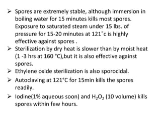  Spores are extremely stable, although immersion in 
boiling water for 15 minutes kills most spores. 
Exposure to saturated steam under 15 lbs. of 
pressure for 15-20 minutes at 121°c is highly 
effective against spores . 
 Sterilization by dry heat is slower than by moist heat 
(1 -3 hrs at 160 °C),but it is also effective against 
spores. 
 Ethylene oxide sterilization is also sporocidal. 
 Autoclaving at 121°C for 15min kills the spores 
readily. 
 Iodine(1% aqueous soon) and H2O2 (10 volume) kills 
spores within few hours. 
 