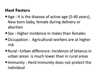 Host Factors 
Age : It is the disease of active age (5-40 years), 
New born baby, female during delivery or 
abortion 
Sex : Higher incidence in males than females 
Occupation : Agricultural workers are at higher 
risk 
Rural –Urban difference: Incidence of tetanus in 
urban areas is much lower than in rural areas 
Immunity : Herd immunity does not protect the 
individual 
 