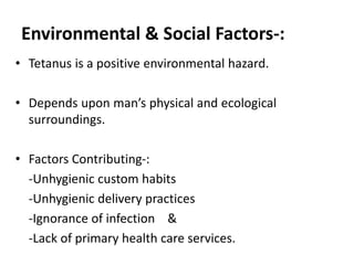 Environmental & Social Factors-: 
• Tetanus is a positive environmental hazard. 
• Depends upon man’s physical and ecological 
surroundings. 
• Factors Contributing-: 
-Unhygienic custom habits 
-Unhygienic delivery practices 
-Ignorance of infection & 
-Lack of primary health care services. 
 