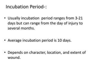 Incubation Period-: 
• Usually incubation period ranges from 3-21 
days but can range from the day of injury to 
several months. 
• Average incubation period is 10 days. 
• Depends on character, location, and extent of 
wound. 
 