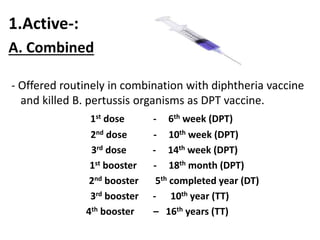 1.Active-: 
A. Combined 
- Offered routinely in combination with diphtheria vaccine 
and killed B. pertussis organisms as DPT vaccine. 
1st dose - 6th week (DPT) 
2nd dose - 10th week (DPT) 
3rd dose - 14th week (DPT) 
1st booster - 18th month (DPT) 
2nd booster 5th completed year (DT) 
3rd booster - 10th year (TT) 
4th booster – 16th years (TT) 
 