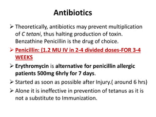 Antibiotics 
 Theoretically, antibiotics may prevent multiplication 
of C tetani, thus halting production of toxin. 
Benzathine Penicillin is the drug of choice. 
 Penicillin: (1.2 MU IV in 2-4 divided doses-FOR 3-4 
WEEKS 
 Erythromycin is alternative for penicillin allergic 
patients 500mg 6hrly for 7 days. 
 Started as soon as possible after Injury.( around 6 hrs) 
 Alone it is ineffective in prevention of tetanus as it is 
not a substitute to Immunization. 
 
