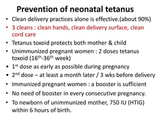 Prevention of neonatal tetanus 
• Clean delivery practices alone is effective.(about 90%) 
• 3 cleans : clean hands, clean delivery surface, clean 
cord care 
• Tetanus toxoid protects both mother & child 
• Unimmunized pregnant women : 2 doses tetanus 
toxoid (16th-36th week) 
• 1st dose as early as possible during pregnancy 
• 2nd dose – at least a month later / 3 wks before delivery 
• Immunized pregnant women : a booster is sufficient 
• No need of booster in every consecutive pregnancy. 
• To newborn of unimmunized mother, 750 IU (HTIG) 
within 6 hours of birth. 
 
