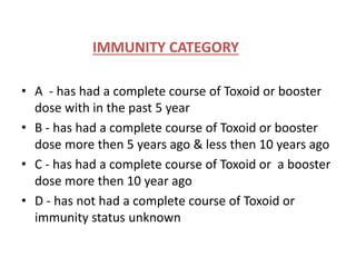IMMUNITY CATEGORY 
• A - has had a complete course of Toxoid or booster 
dose with in the past 5 year 
• B - has had a complete course of Toxoid or booster 
dose more then 5 years ago & less then 10 years ago 
• C - has had a complete course of Toxoid or a booster 
dose more then 10 year ago 
• D - has not had a complete course of Toxoid or 
immunity status unknown 
 