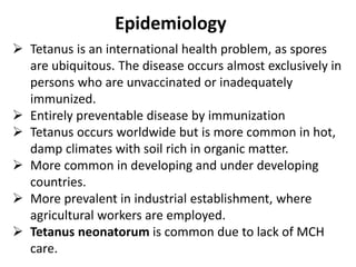 Epidemiology 
 Tetanus is an international health problem, as spores 
are ubiquitous. The disease occurs almost exclusively in 
persons who are unvaccinated or inadequately 
immunized. 
 Entirely preventable disease by immunization 
 Tetanus occurs worldwide but is more common in hot, 
damp climates with soil rich in organic matter. 
 More common in developing and under developing 
countries. 
 More prevalent in industrial establishment, where 
agricultural workers are employed. 
 Tetanus neonatorum is common due to lack of MCH 
care. 
 