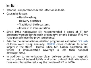 India-: 
• Tetanus is important endemic infection in India. 
• Causative factors 
– Hand washing 
– Delivery practices 
– Traditional birth customs 
– Interest in immunization 
• Since 1983 Nationwide EPI recommended 2 doses of TT for 
pregnant women during each pregnancy ( or one booster if <3 yrs 
have passed since the prev. pregnancy) 
• Prior to the national immunization programme estimated 3.5 lakh 
children were dying annually. 70,000 cases continue to occur 
largely in the states – Orissa, Bihar, MP, Assam, Rajasthan, UP, 
where TT immunization coverage is less than national 
coverage(70%) . 
• In addition to Immunization clean delivery centers at hospitals 
and a cadre of trained ANMs and other trained birth attendants 
have contributed to reducing the burden of NT in INDIA. 
 