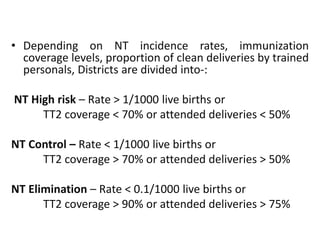• Depending on NT incidence rates, immunization 
coverage levels, proportion of clean deliveries by trained 
personals, Districts are divided into-: 
NT High risk – Rate > 1/1000 live births or 
TT2 coverage < 70% or attended deliveries < 50% 
NT Control – Rate < 1/1000 live births or 
TT2 coverage > 70% or attended deliveries > 50% 
NT Elimination – Rate < 0.1/1000 live births or 
TT2 coverage > 90% or attended deliveries > 75% 
 