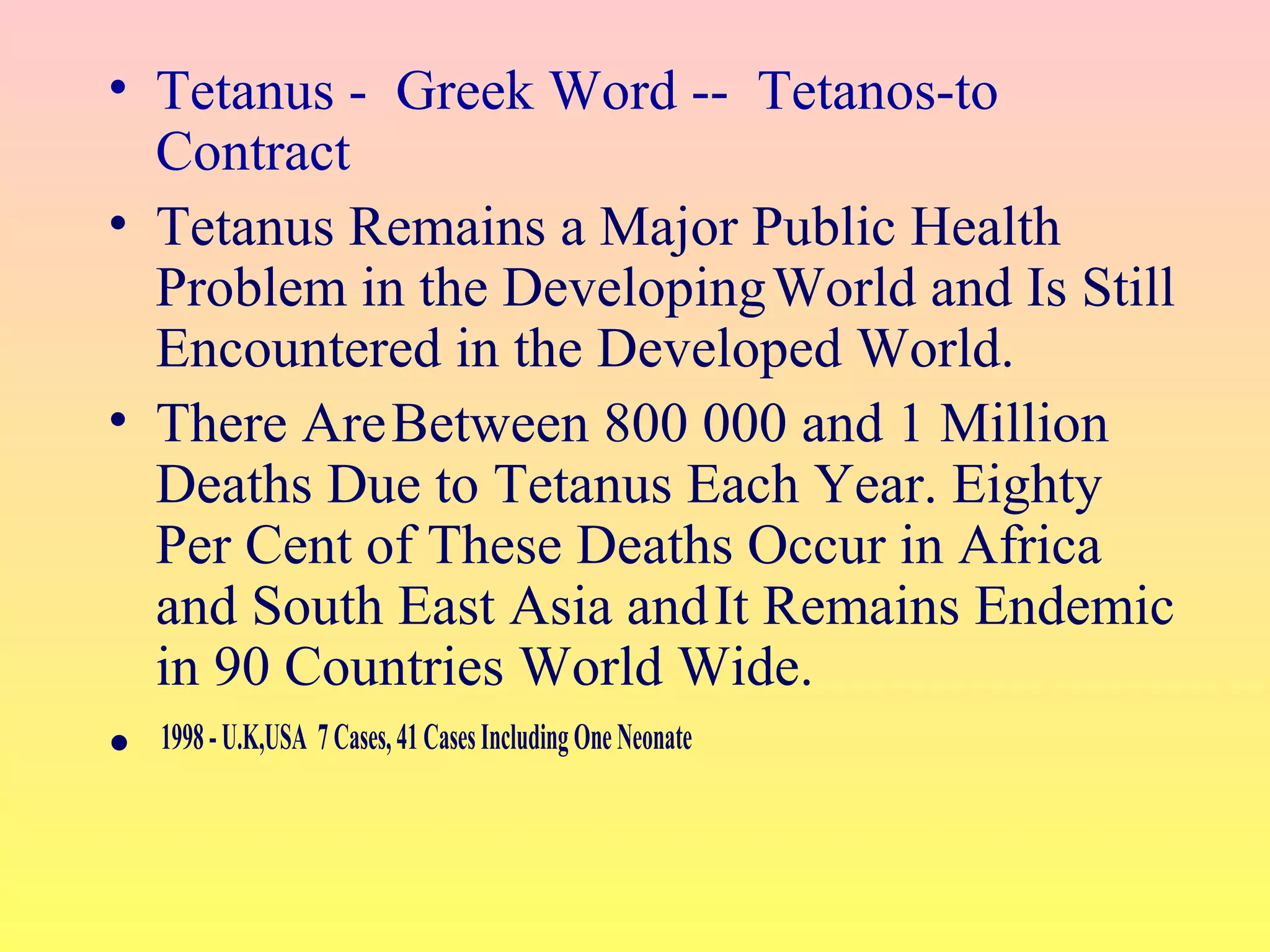 • Tetanus - Greek Word -- Tetanos-to
Contract
• Tetanus Remains a Major Public Health
Problem in the DevelopingWorld and Is Still
Encountered in the Developed World.
• There AreBetween 800 000 and 1 Million
Deaths Due to Tetanus Each Year. Eighty
Per Cent of These Deaths Occur in Africa
and South East Asia andIt Remains Endemic
in 90 Countries World Wide.
• 1998-U.K,USA 7Cases,41CasesIncludingOneNeonate
 