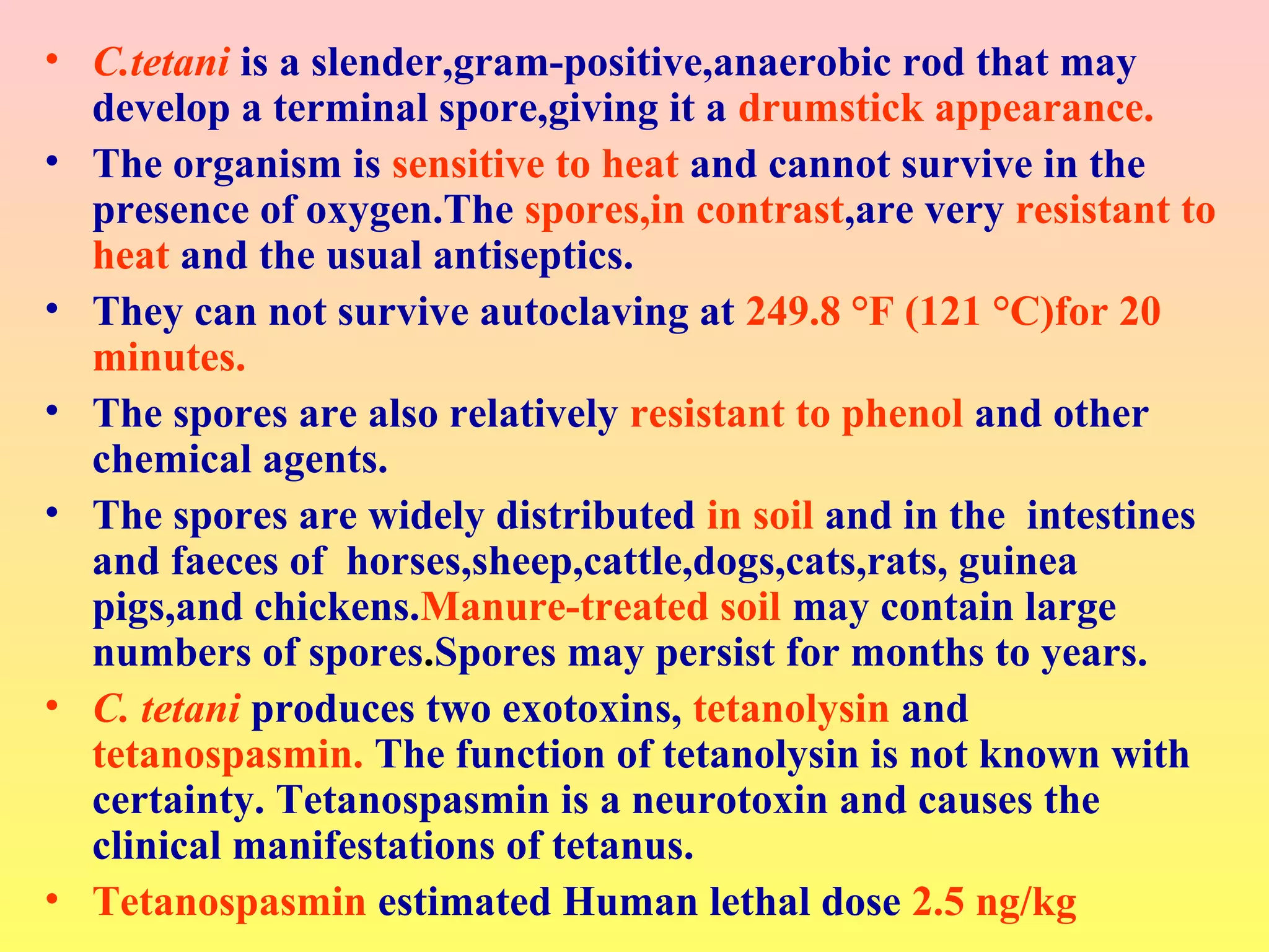• C.tetani is a slender,gram-positive,anaerobic rod that may
develop a terminal spore,giving it a drumstick appearance.
• The organism is sensitive to heat and cannot survive in the
presence of oxygen.The spores,in contrast,are very resistant to
heat and the usual antiseptics.
• They can not survive autoclaving at 249.8 °F (121 °C)for 20
minutes.
• The spores are also relatively resistant to phenol and other
chemical agents.
• The spores are widely distributed in soil and in the intestines
and faeces of horses,sheep,cattle,dogs,cats,rats, guinea
pigs,and chickens.Manure-treated soil may contain large
numbers of spores.Spores may persist for months to years.
• C. tetani produces two exotoxins, tetanolysin and
tetanospasmin. The function of tetanolysin is not known with
certainty. Tetanospasmin is a neurotoxin and causes the
clinical manifestations of tetanus.
• Tetanospasmin estimated Human lethal dose 2.5 ng/kg
 