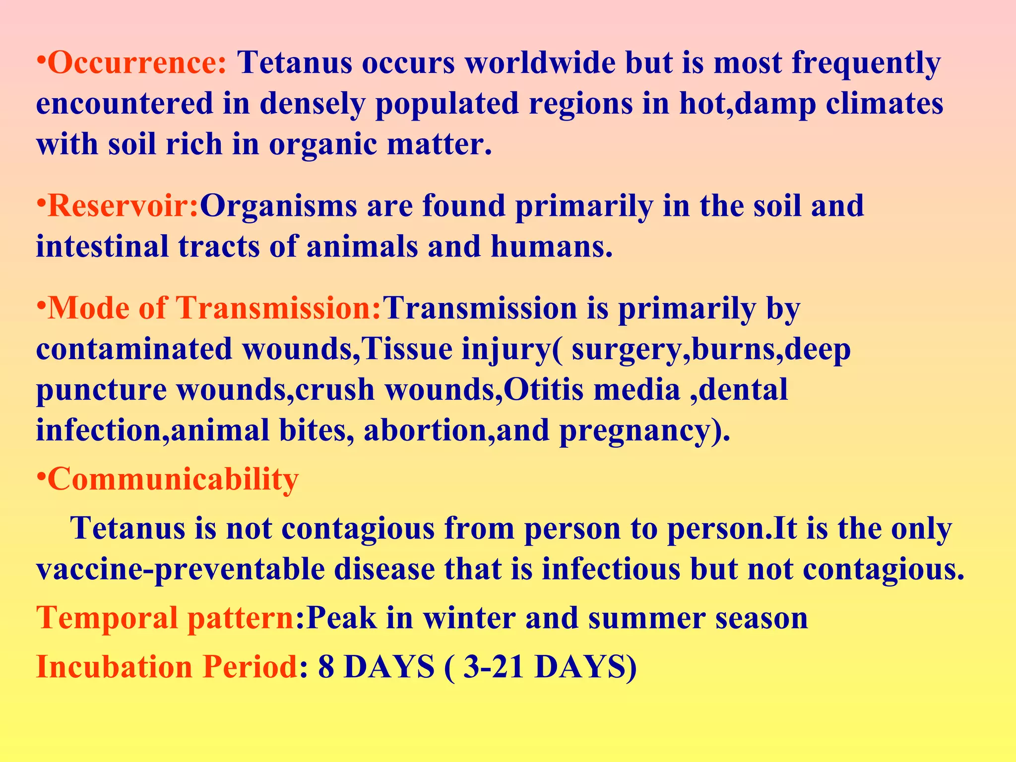 •Occurrence: Tetanus occurs worldwide but is most frequently
encountered in densely populated regions in hot,damp climates
with soil rich in organic matter.
•Reservoir:Organisms are found primarily in the soil and
intestinal tracts of animals and humans.
•Mode of Transmission:Transmission is primarily by
contaminated wounds,Tissue injury( surgery,burns,deep
puncture wounds,crush wounds,Otitis media ,dental
infection,animal bites, abortion,and pregnancy).
•Communicability
Tetanus is not contagious from person to person.It is the only
vaccine-preventable disease that is infectious but not contagious.
Temporal pattern:Peak in winter and summer season
Incubation Period: 8 DAYS ( 3-21 DAYS)
 