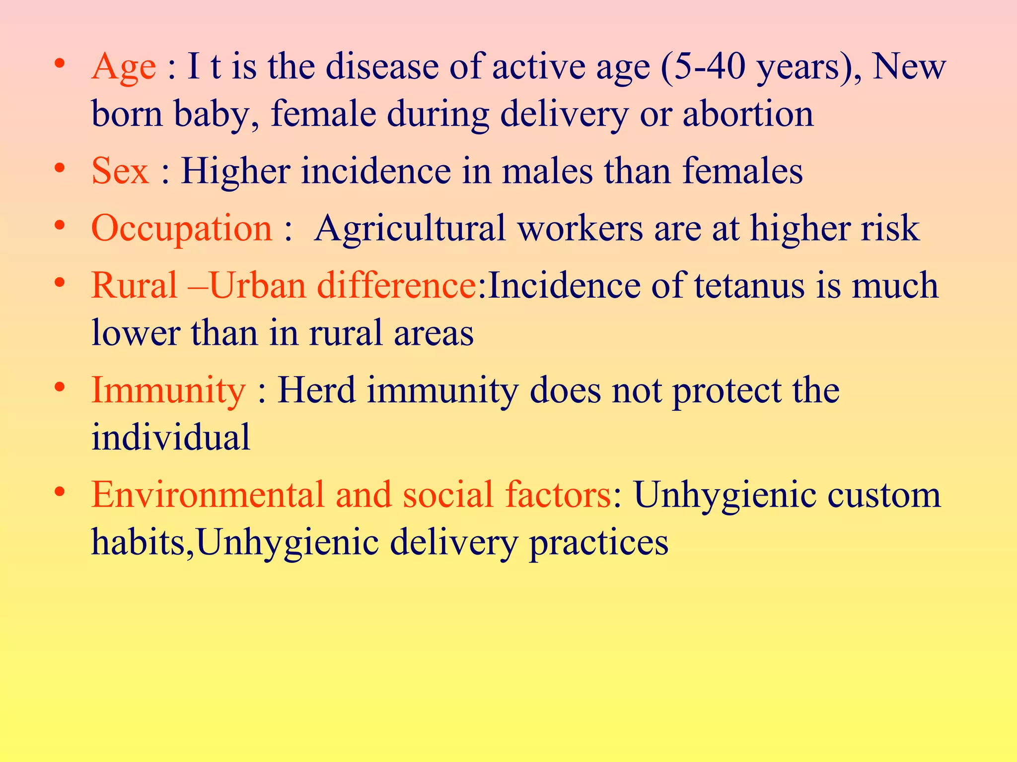 • Age : I t is the disease of active age (5-40 years), New
born baby, female during delivery or abortion
• Sex : Higher incidence in males than females
• Occupation : Agricultural workers are at higher risk
• Rural –Urban difference:Incidence of tetanus is much
lower than in rural areas
• Immunity : Herd immunity does not protect the
individual
• Environmental and social factors: Unhygienic custom
habits,Unhygienic delivery practices
 