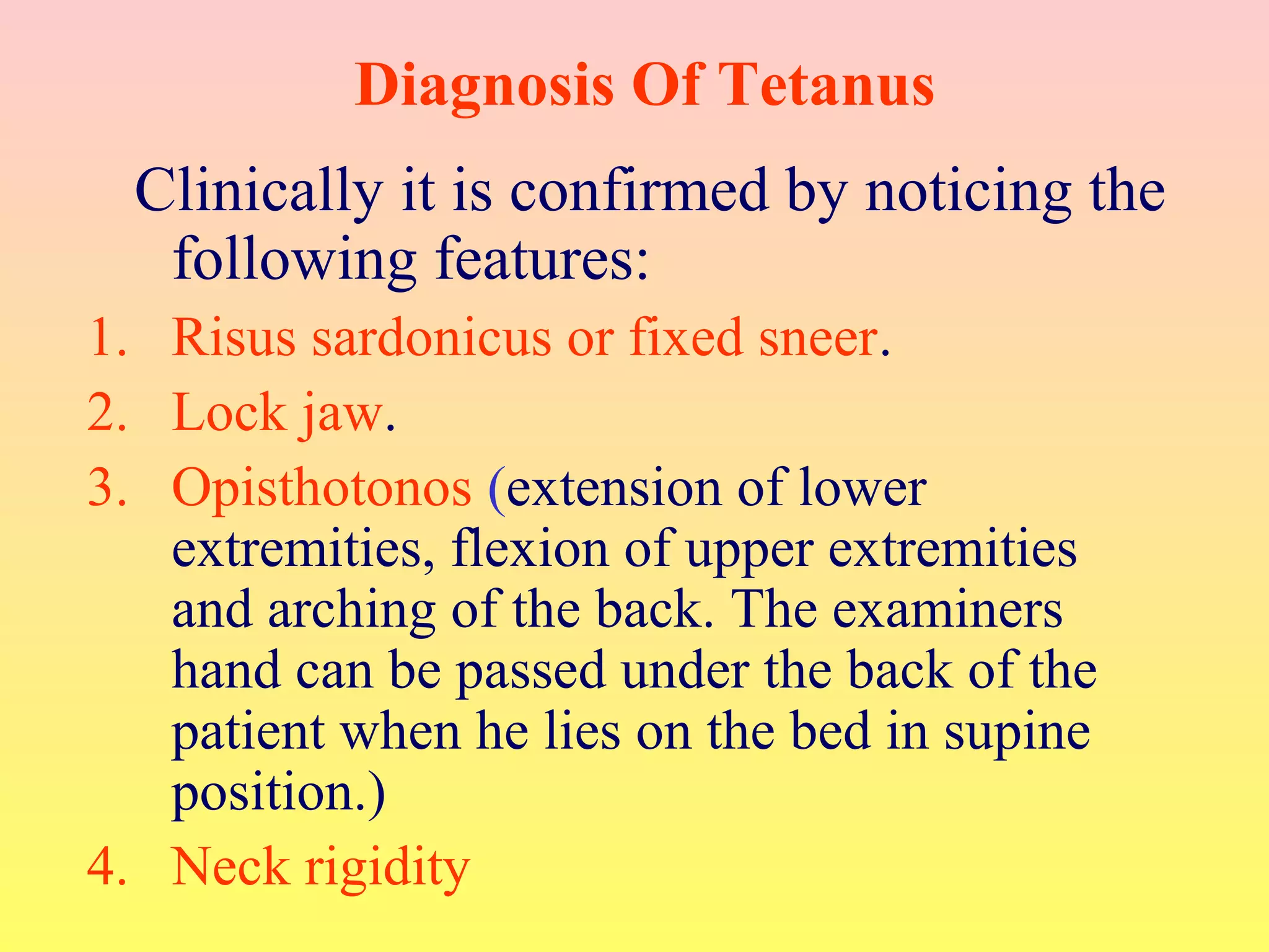 Diagnosis Of Tetanus
Clinically it is confirmed by noticing the
following features:
1. Risus sardonicus or fixed sneer.
2. Lock jaw.
3. Opisthotonos (extension of lower
extremities, flexion of upper extremities
and arching of the back. The examiners
hand can be passed under the back of the
patient when he lies on the bed in supine
position.)
4. Neck rigidity
 