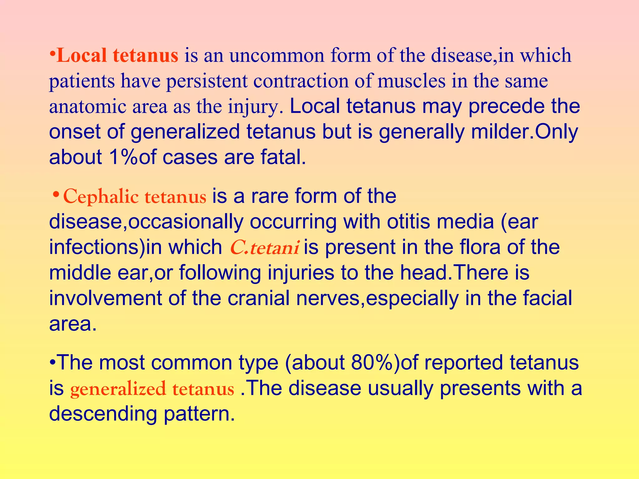 •Local tetanus is an uncommon form of the disease,in which
patients have persistent contraction of muscles in the same
anatomic area as the injury. Local tetanus may precede the
onset of generalized tetanus but is generally milder.Only
about 1%of cases are fatal.
•Cephalic tetanus is a rare form of the
disease,occasionally occurring with otitis media (ear
infections)in which C.tetani is present in the flora of the
middle ear,or following injuries to the head.There is
involvement of the cranial nerves,especially in the facial
area.
•The most common type (about 80%)of reported tetanus
is generalized tetanus .The disease usually presents with a
descending pattern.
 