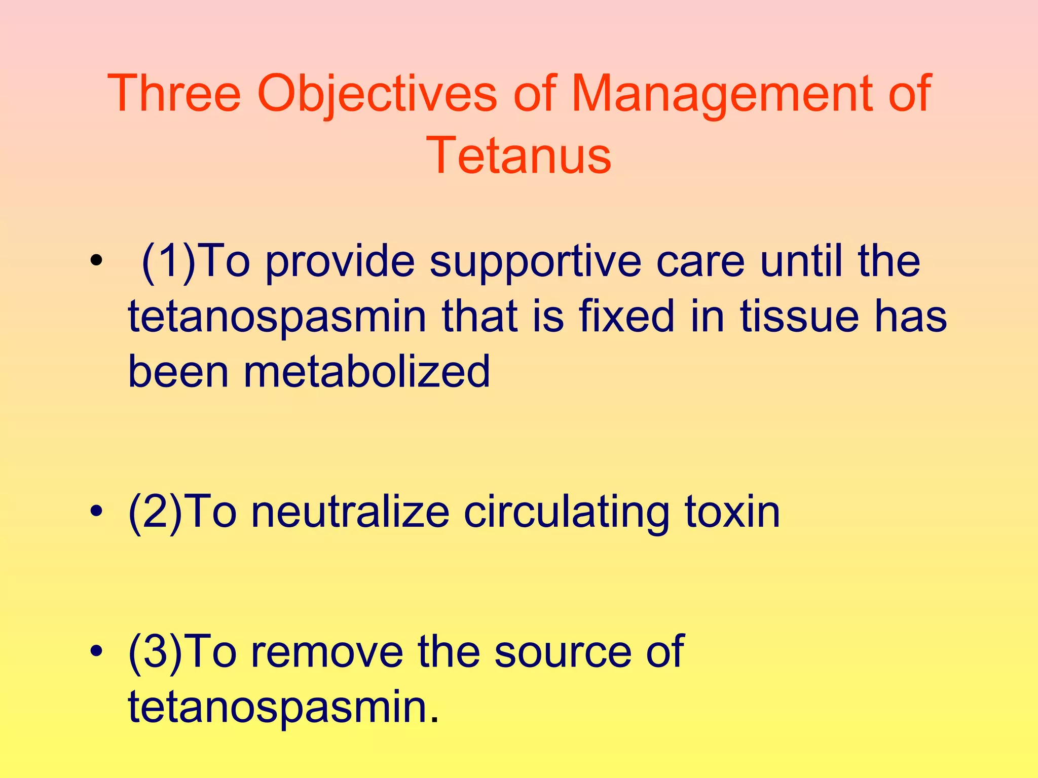 Three Objectives of Management of
Tetanus
• (1)To provide supportive care until the
tetanospasmin that is fixed in tissue has
been metabolized
• (2)To neutralize circulating toxin
• (3)To remove the source of
tetanospasmin.
 