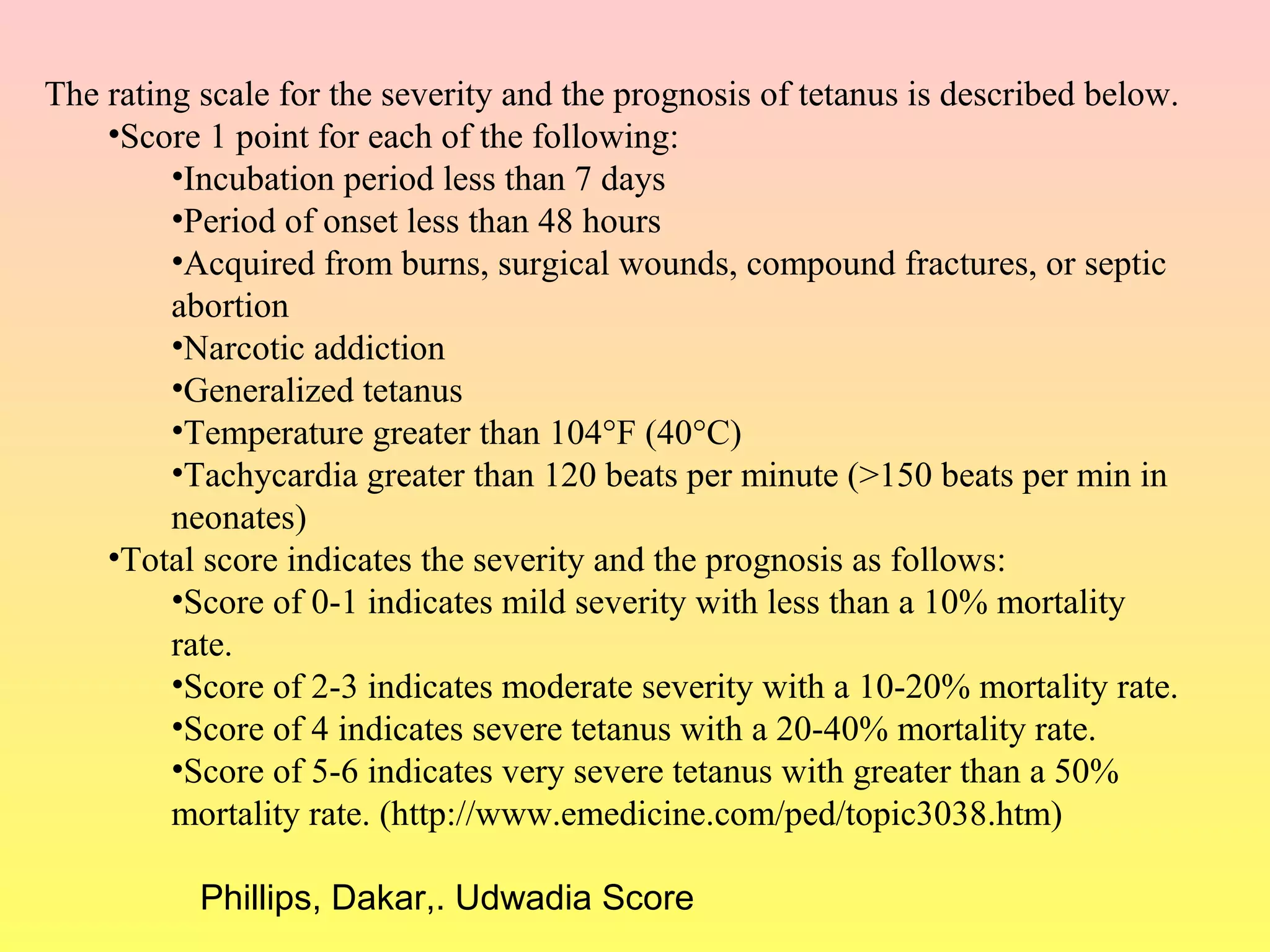 The rating scale for the severity and the prognosis of tetanus is described below.
•Score 1 point for each of the following:
•Incubation period less than 7 days
•Period of onset less than 48 hours
•Acquired from burns, surgical wounds, compound fractures, or septic
abortion
•Narcotic addiction
•Generalized tetanus
•Temperature greater than 104°F (40°C)
•Tachycardia greater than 120 beats per minute (>150 beats per min in
neonates)
•Total score indicates the severity and the prognosis as follows:
•Score of 0-1 indicates mild severity with less than a 10% mortality
rate.
•Score of 2-3 indicates moderate severity with a 10-20% mortality rate.
•Score of 4 indicates severe tetanus with a 20-40% mortality rate.
•Score of 5-6 indicates very severe tetanus with greater than a 50%
mortality rate. (http://www.emedicine.com/ped/topic3038.htm)
Phillips, Dakar,. Udwadia Score
 