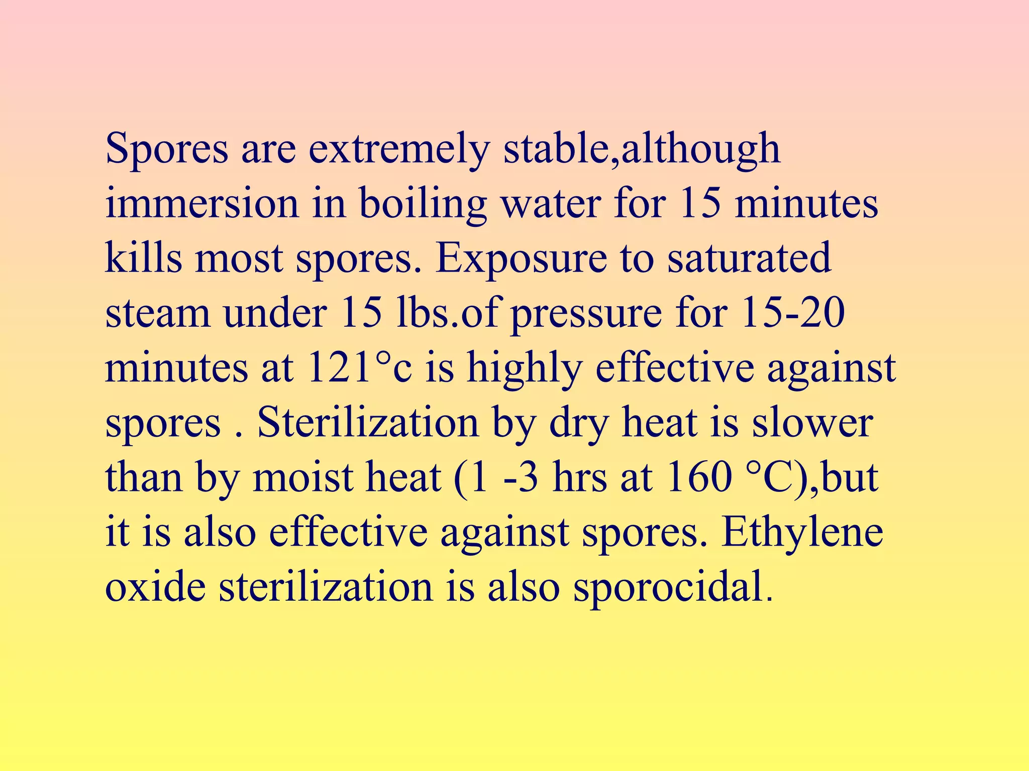 Spores are extremely stable,although
immersion in boiling water for 15 minutes
kills most spores. Exposure to saturated
steam under 15 lbs.of pressure for 15-20
minutes at 121°c is highly effective against
spores . Sterilization by dry heat is slower
than by moist heat (1 -3 hrs at 160 °C),but
it is also effective against spores. Ethylene
oxide sterilization is also sporocidal.
 