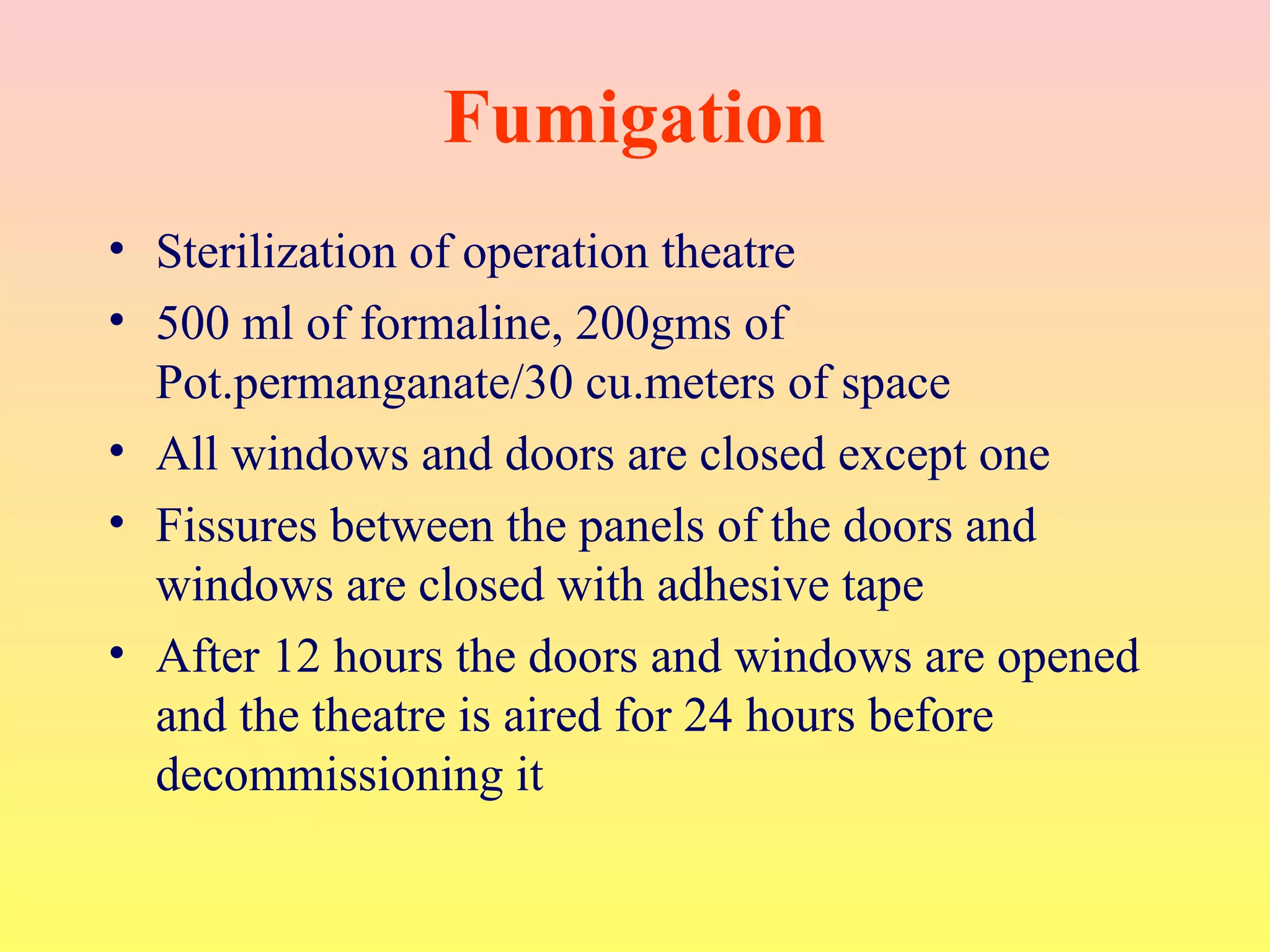 Fumigation
• Sterilization of operation theatre
• 500 ml of formaline, 200gms of
Pot.permanganate/30 cu.meters of space
• All windows and doors are closed except one
• Fissures between the panels of the doors and
windows are closed with adhesive tape
• After 12 hours the doors and windows are opened
and the theatre is aired for 24 hours before
decommissioning it
 