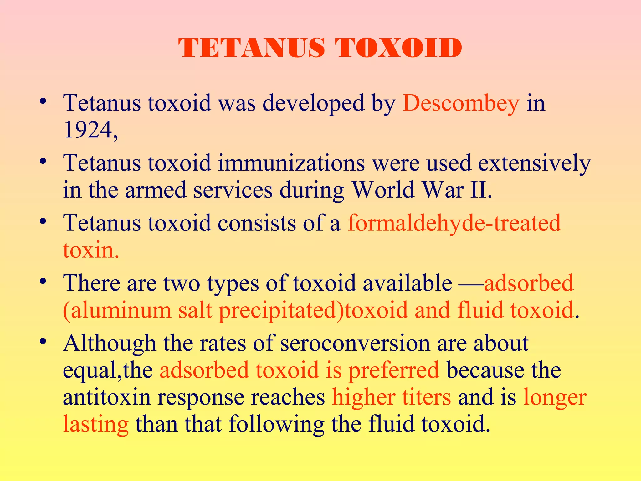 • Tetanus toxoid was developed by Descombey in
1924,
• Tetanus toxoid immunizations were used extensively
in the armed services during World War II.
• Tetanus toxoid consists of a formaldehyde-treated
toxin.
• There are two types of toxoid available —adsorbed
(aluminum salt precipitated)toxoid and fluid toxoid.
• Although the rates of seroconversion are about
equal,the adsorbed toxoid is preferred because the
antitoxin response reaches higher titers and is longer
lasting than that following the fluid toxoid.
TETANUS TOXOID
 