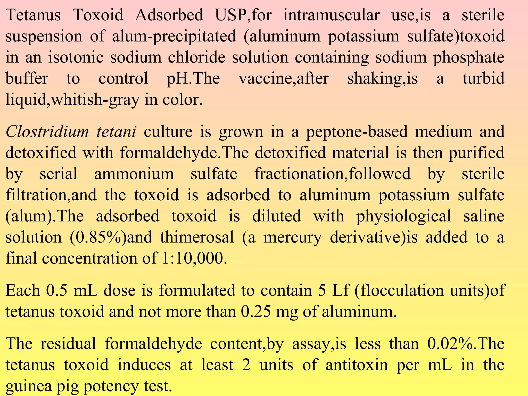 Tetanus Toxoid Adsorbed USP,for intramuscular use,is a sterile
suspension of alum-precipitated (aluminum potassium sulfate)toxoid
in an isotonic sodium chloride solution containing sodium phosphate
buffer to control pH.The vaccine,after shaking,is a turbid
liquid,whitish-gray in color.
Clostridium tetani culture is grown in a peptone-based medium and
detoxified with formaldehyde.The detoxified material is then purified
by serial ammonium sulfate fractionation,followed by sterile
filtration,and the toxoid is adsorbed to aluminum potassium sulfate
(alum).The adsorbed toxoid is diluted with physiological saline
solution (0.85%)and thimerosal (a mercury derivative)is added to a
final concentration of 1:10,000.
Each 0.5 mL dose is formulated to contain 5 Lf (flocculation units)of
tetanus toxoid and not more than 0.25 mg of aluminum.
The residual formaldehyde content,by assay,is less than 0.02%.The
tetanus toxoid induces at least 2 units of antitoxin per mL in the
guinea pig potency test.
 