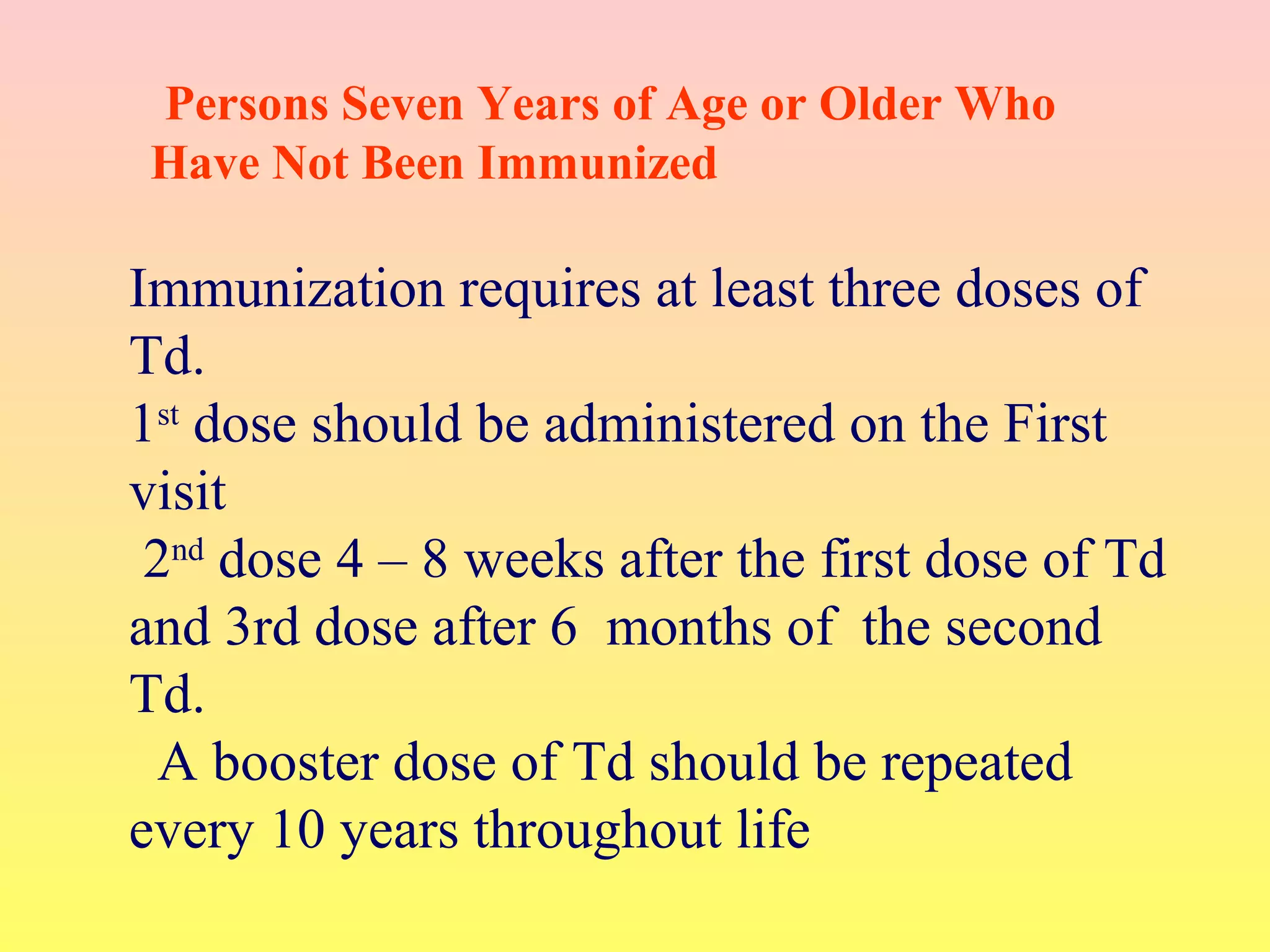 Immunization requires at least three doses of
Td.
1st
dose should be administered on the First
visit
2nd
dose 4 – 8 weeks after the first dose of Td
and 3rd dose after 6 months of the second
Td.
A booster dose of Td should be repeated
every 10 years throughout life
Persons Seven Years of Age or Older Who
Have Not Been Immunized
 