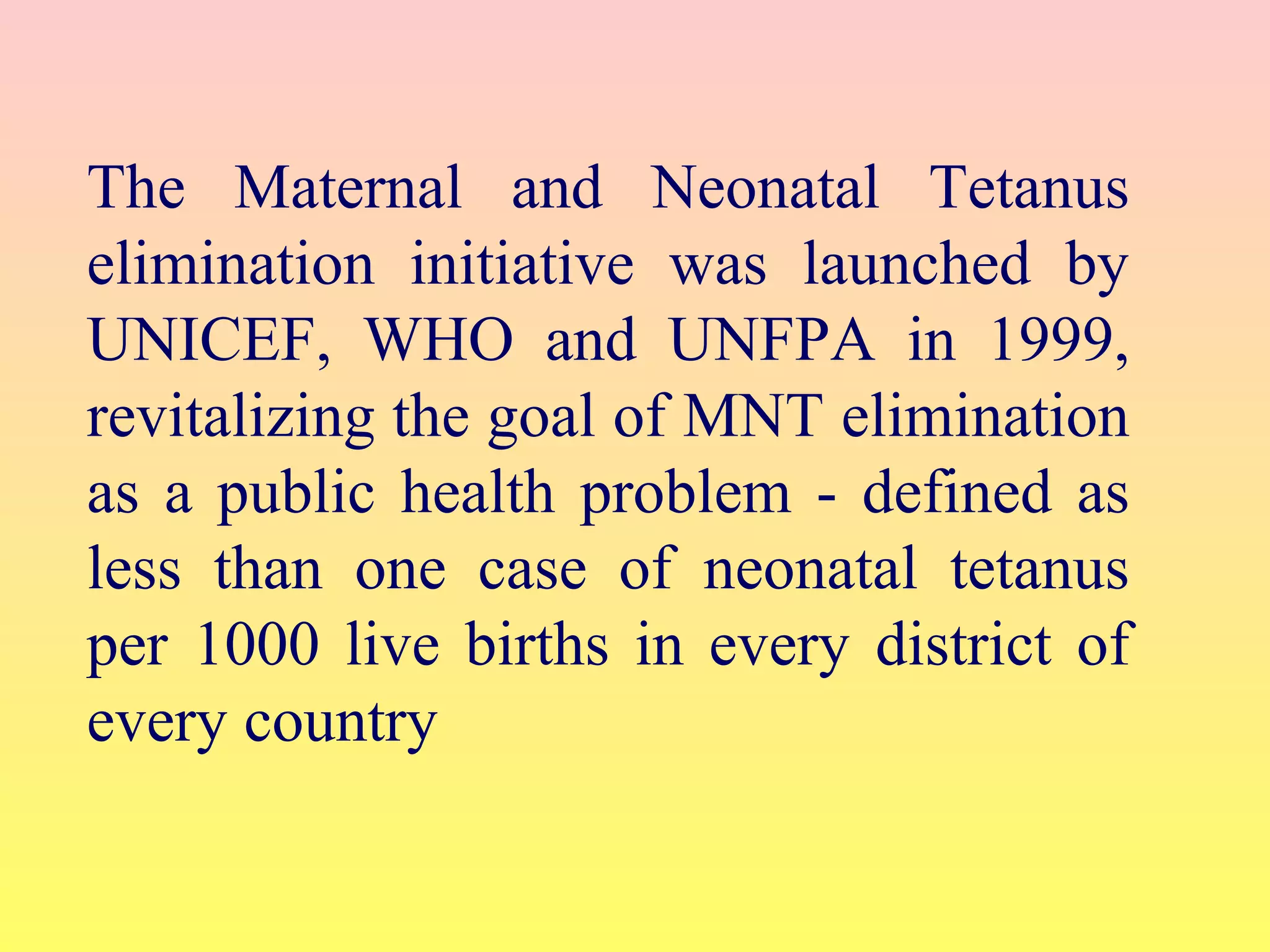 The Maternal and Neonatal Tetanus
elimination initiative was launched by
UNICEF, WHO and UNFPA in 1999,
revitalizing the goal of MNT elimination
as a public health problem - defined as
less than one case of neonatal tetanus
per 1000 live births in every district of
every country
 