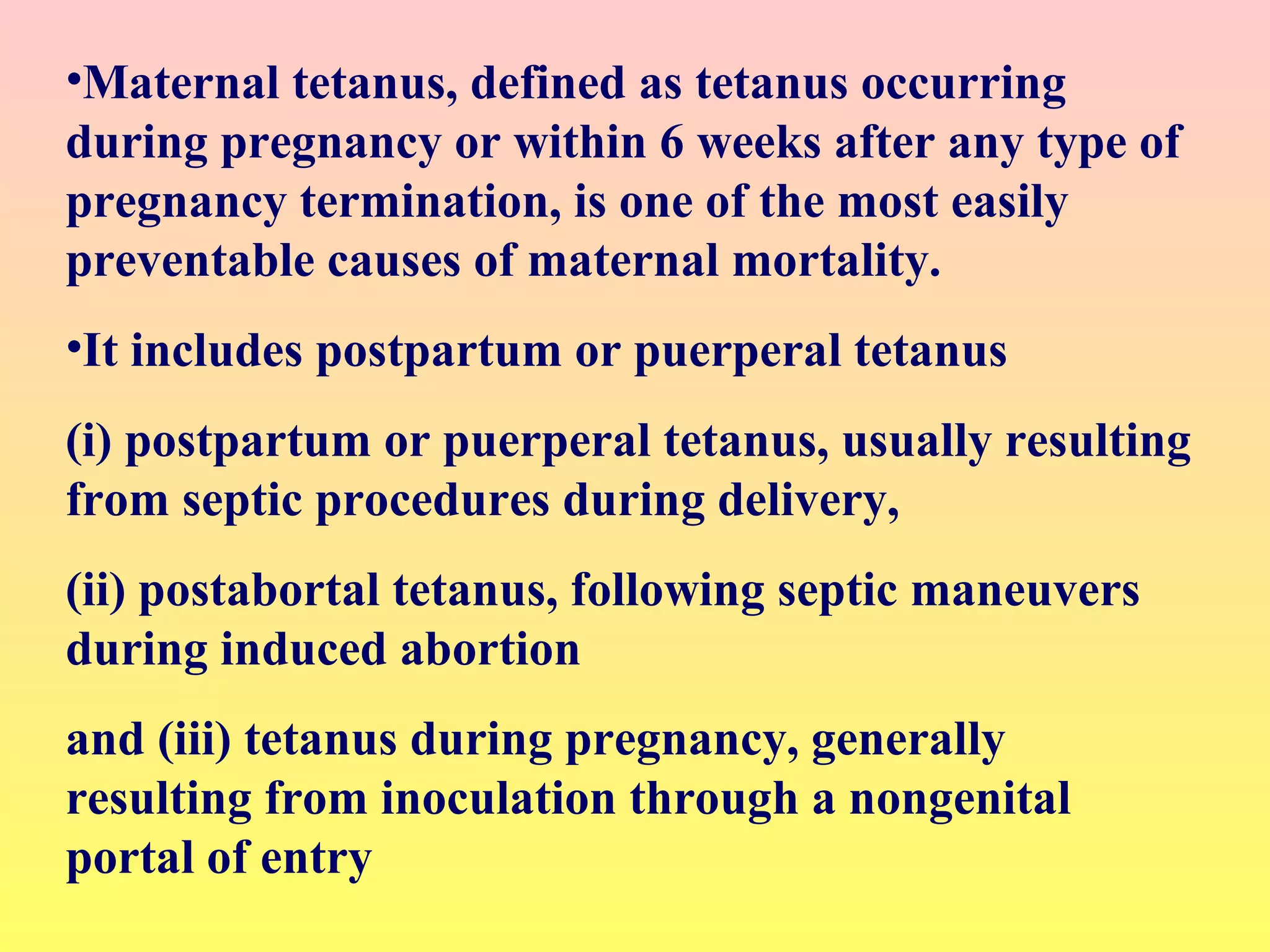 •Maternal tetanus, defined as tetanus occurring
during pregnancy or within 6 weeks after any type of
pregnancy termination, is one of the most easily
preventable causes of maternal mortality.
•It includes postpartum or puerperal tetanus
(i) postpartum or puerperal tetanus, usually resulting
from septic procedures during delivery,
(ii) postabortal tetanus, following septic maneuvers
during induced abortion
and (iii) tetanus during pregnancy, generally
resulting from inoculation through a nongenital
portal of entry
 