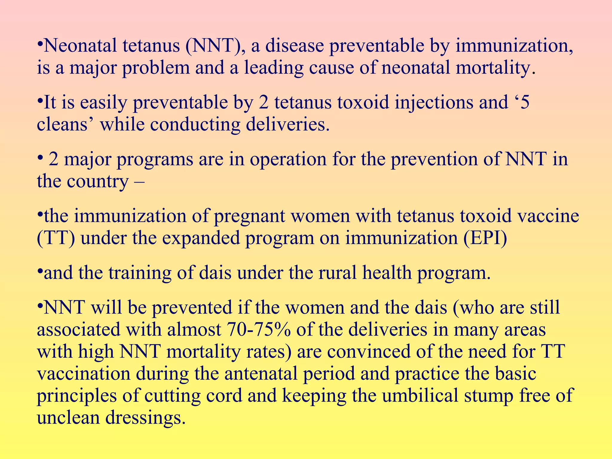 •Neonatal tetanus (NNT), a disease preventable by immunization,
is a major problem and a leading cause of neonatal mortality.
•It is easily preventable by 2 tetanus toxoid injections and ‘5
cleans’ while conducting deliveries.
• 2 major programs are in operation for the prevention of NNT in
the country –
•the immunization of pregnant women with tetanus toxoid vaccine
(TT) under the expanded program on immunization (EPI)
•and the training of dais under the rural health program.
•NNT will be prevented if the women and the dais (who are still
associated with almost 70-75% of the deliveries in many areas
with high NNT mortality rates) are convinced of the need for TT
vaccination during the antenatal period and practice the basic
principles of cutting cord and keeping the umbilical stump free of
unclean dressings.
 
