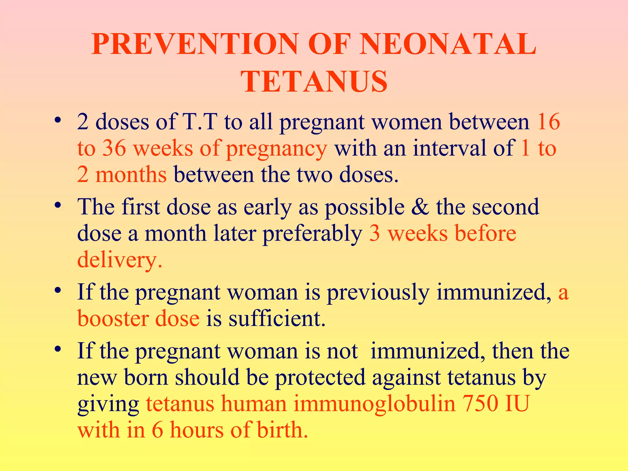 PREVENTION OF NEONATAL
TETANUS
• 2 doses of T.T to all pregnant women between 16
to 36 weeks of pregnancy with an interval of 1 to
2 months between the two doses.
• The first dose as early as possible & the second
dose a month later preferably 3 weeks before
delivery.
• If the pregnant woman is previously immunized, a
booster dose is sufficient.
• If the pregnant woman is not immunized, then the
new born should be protected against tetanus by
giving tetanus human immunoglobulin 750 IU
with in 6 hours of birth.
 