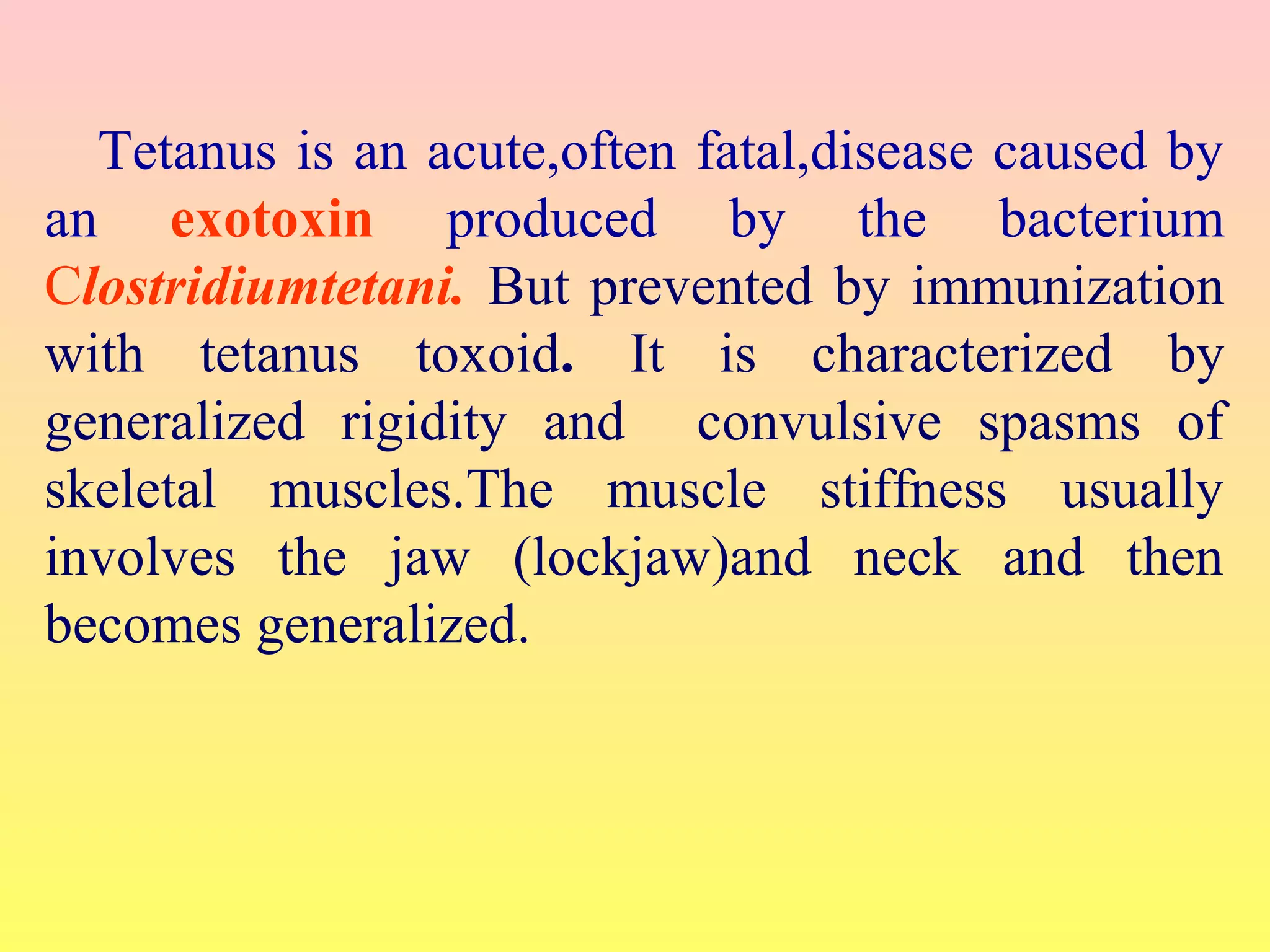 Tetanus is an acute,often fatal,disease caused by
an exotoxin produced by the bacterium
Clostridiumtetani. But prevented by immunization
with tetanus toxoid. It is characterized by
generalized rigidity and convulsive spasms of
skeletal muscles.The muscle stiffness usually
involves the jaw (lockjaw)and neck and then
becomes generalized.
 