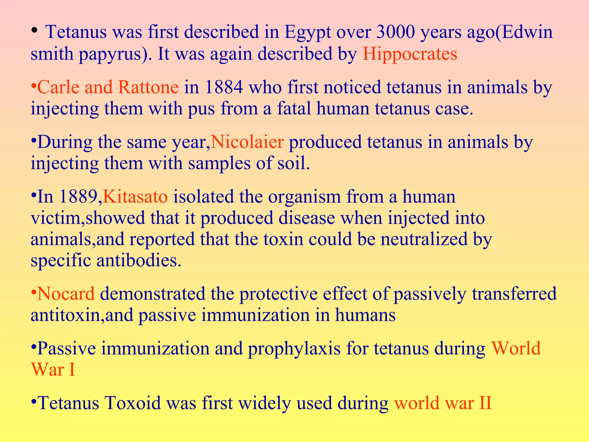 • Tetanus was first described in Egypt over 3000 years ago(Edwin
smith papyrus). It was again described by Hippocrates
•Carle and Rattone in 1884 who first noticed tetanus in animals by
injecting them with pus from a fatal human tetanus case.
•During the same year,Nicolaier produced tetanus in animals by
injecting them with samples of soil.
•In 1889,Kitasato isolated the organism from a human
victim,showed that it produced disease when injected into
animals,and reported that the toxin could be neutralized by
specific antibodies.
•Nocard demonstrated the protective effect of passively transferred
antitoxin,and passive immunization in humans
•Passive immunization and prophylaxis for tetanus during World
War I
•Tetanus Toxoid was first widely used during world war II
 