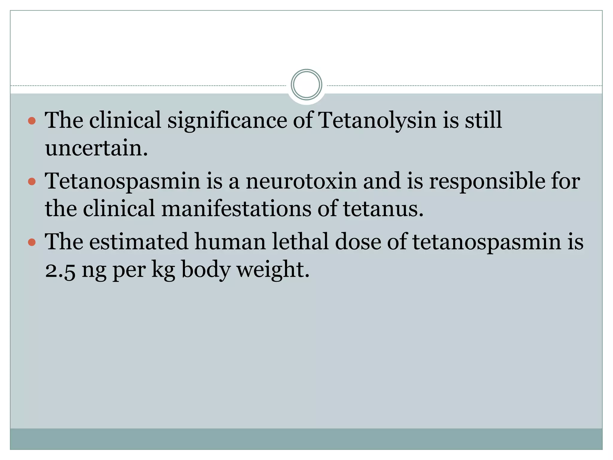  The clinical significance of Tetanolysin is still
uncertain.
 Tetanospasmin is a neurotoxin and is responsible for
the clinical manifestations of tetanus.
 The estimated human lethal dose of tetanospasmin is
2.5 ng per kg body weight.
 