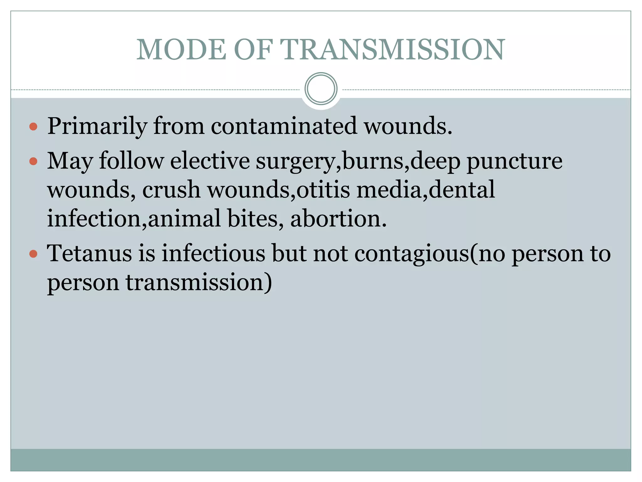 MODE OF TRANSMISSION
 Primarily from contaminated wounds.
 May follow elective surgery,burns,deep puncture
wounds, crush wounds,otitis media,dental
infection,animal bites, abortion.
 Tetanus is infectious but not contagious(no person to
person transmission)
 