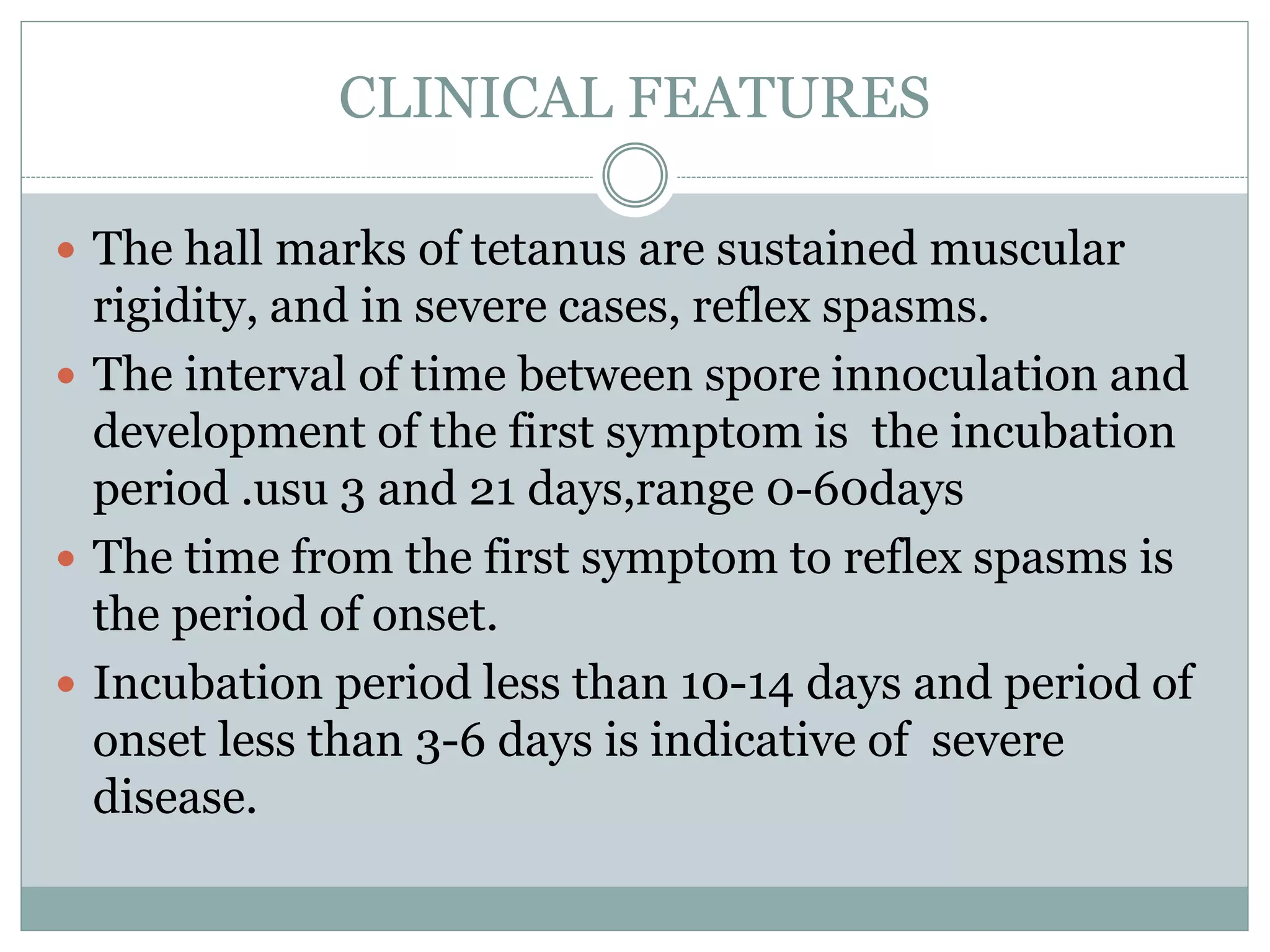CLINICAL FEATURES
 The hall marks of tetanus are sustained muscular
rigidity, and in severe cases, reflex spasms.
 The interval of time between spore innoculation and
development of the first symptom is the incubation
period .usu 3 and 21 days,range 0-60days
 The time from the first symptom to reflex spasms is
the period of onset.
 Incubation period less than 10-14 days and period of
onset less than 3-6 days is indicative of severe
disease.
 