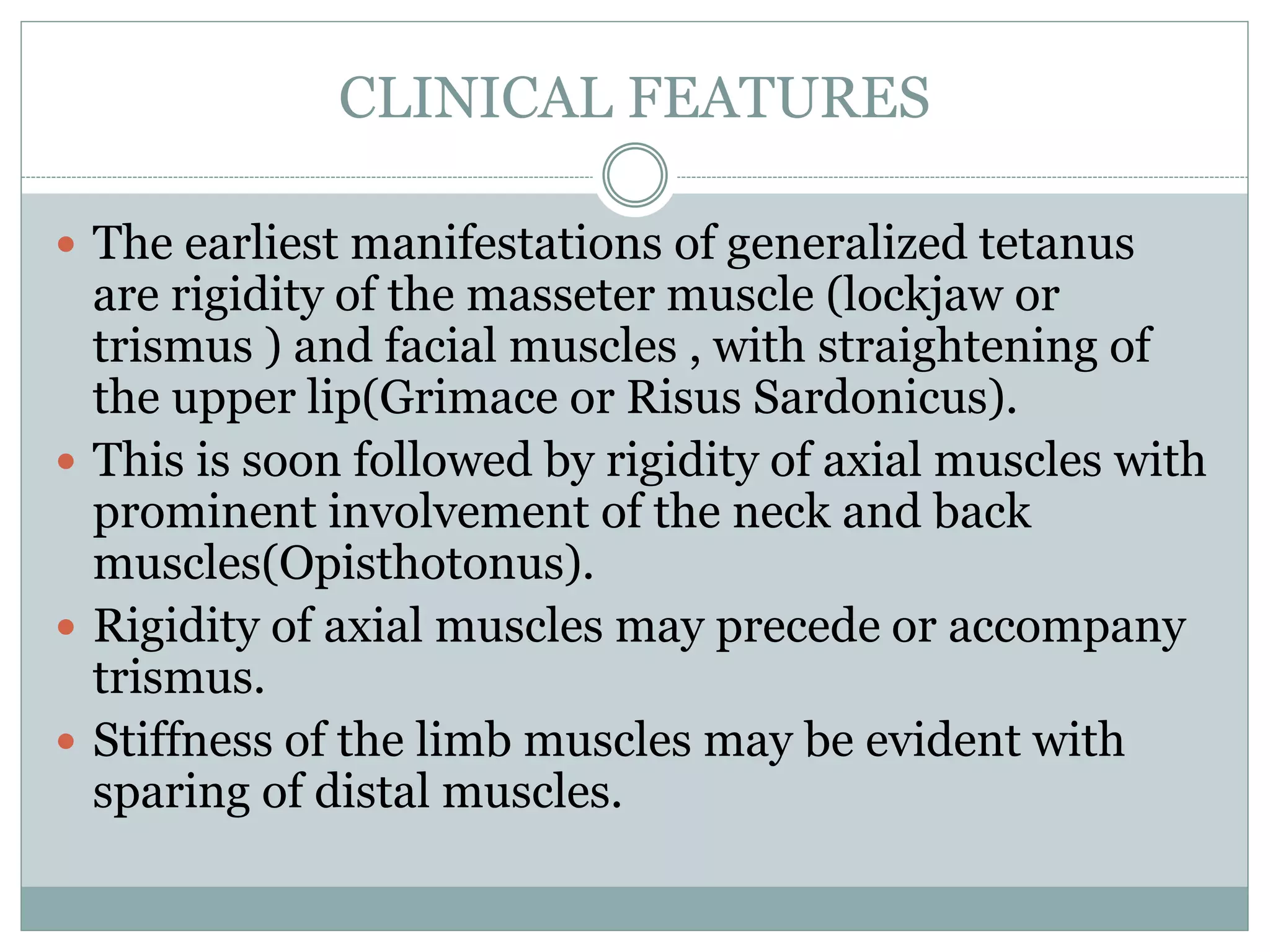 CLINICAL FEATURES
 The earliest manifestations of generalized tetanus
are rigidity of the masseter muscle (lockjaw or
trismus ) and facial muscles , with straightening of
the upper lip(Grimace or Risus Sardonicus).
 This is soon followed by rigidity of axial muscles with
prominent involvement of the neck and back
muscles(Opisthotonus).
 Rigidity of axial muscles may precede or accompany
trismus.
 Stiffness of the limb muscles may be evident with
sparing of distal muscles.
 