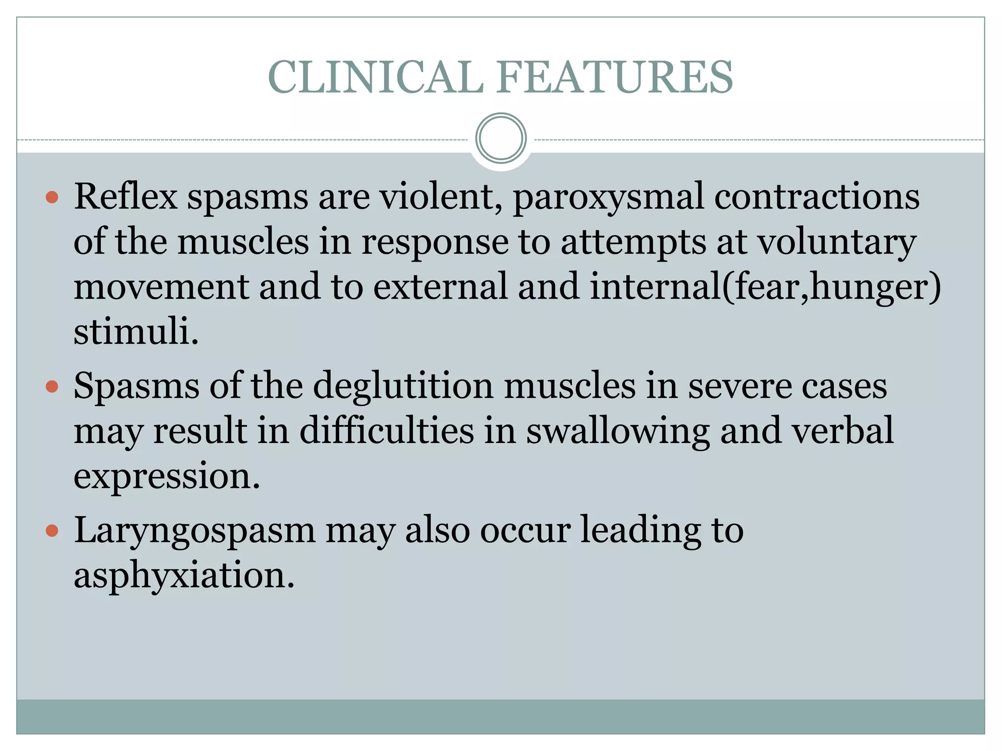 CLINICAL FEATURES
 Reflex spasms are violent, paroxysmal contractions
of the muscles in response to attempts at voluntary
movement and to external and internal(fear,hunger)
stimuli.
 Spasms of the deglutition muscles in severe cases
may result in difficulties in swallowing and verbal
expression.
 Laryngospasm may also occur leading to
asphyxiation.
 