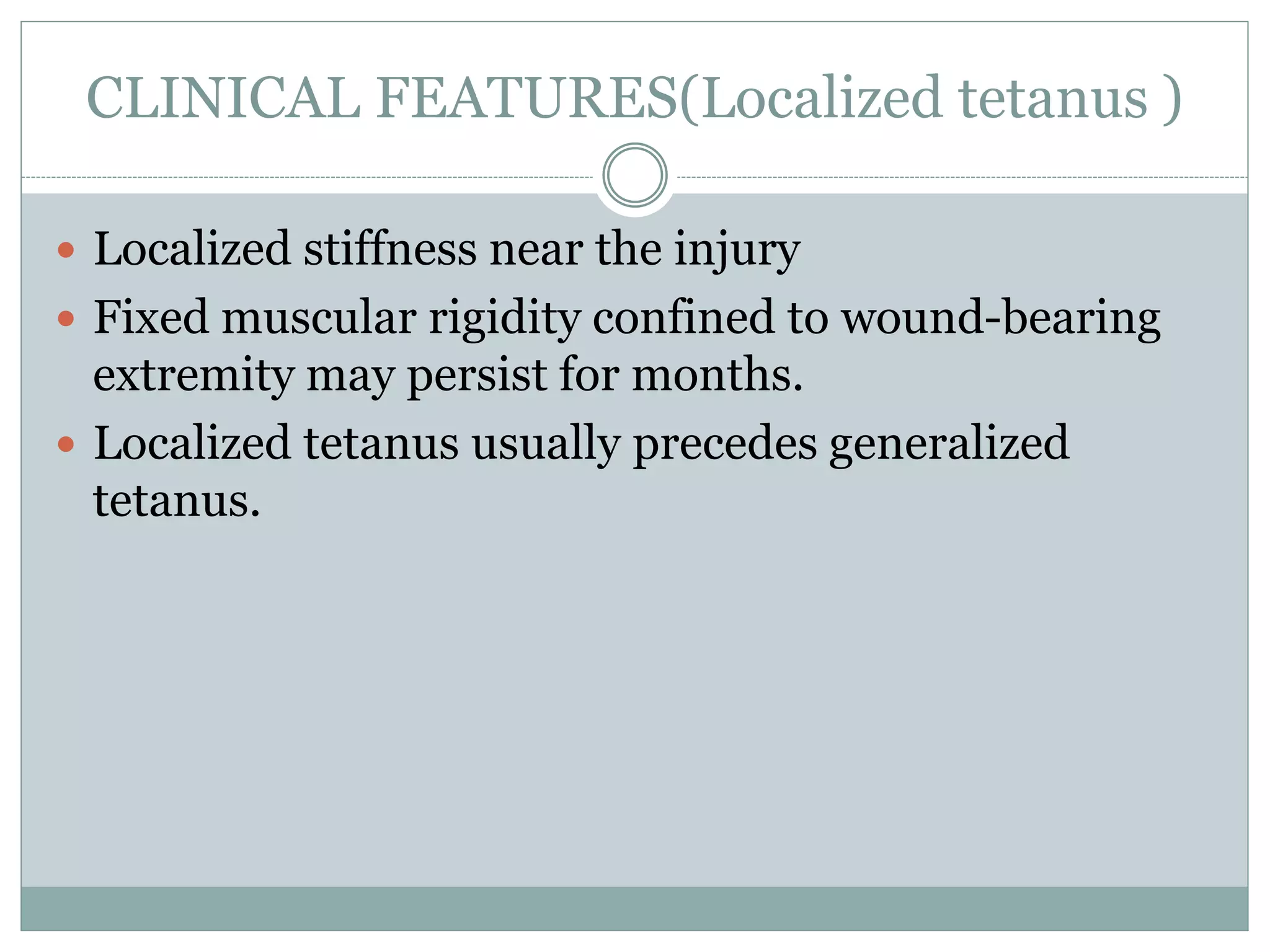 CLINICAL FEATURES(Localized tetanus )
 Localized stiffness near the injury
 Fixed muscular rigidity confined to wound-bearing
extremity may persist for months.
 Localized tetanus usually precedes generalized
tetanus.
 