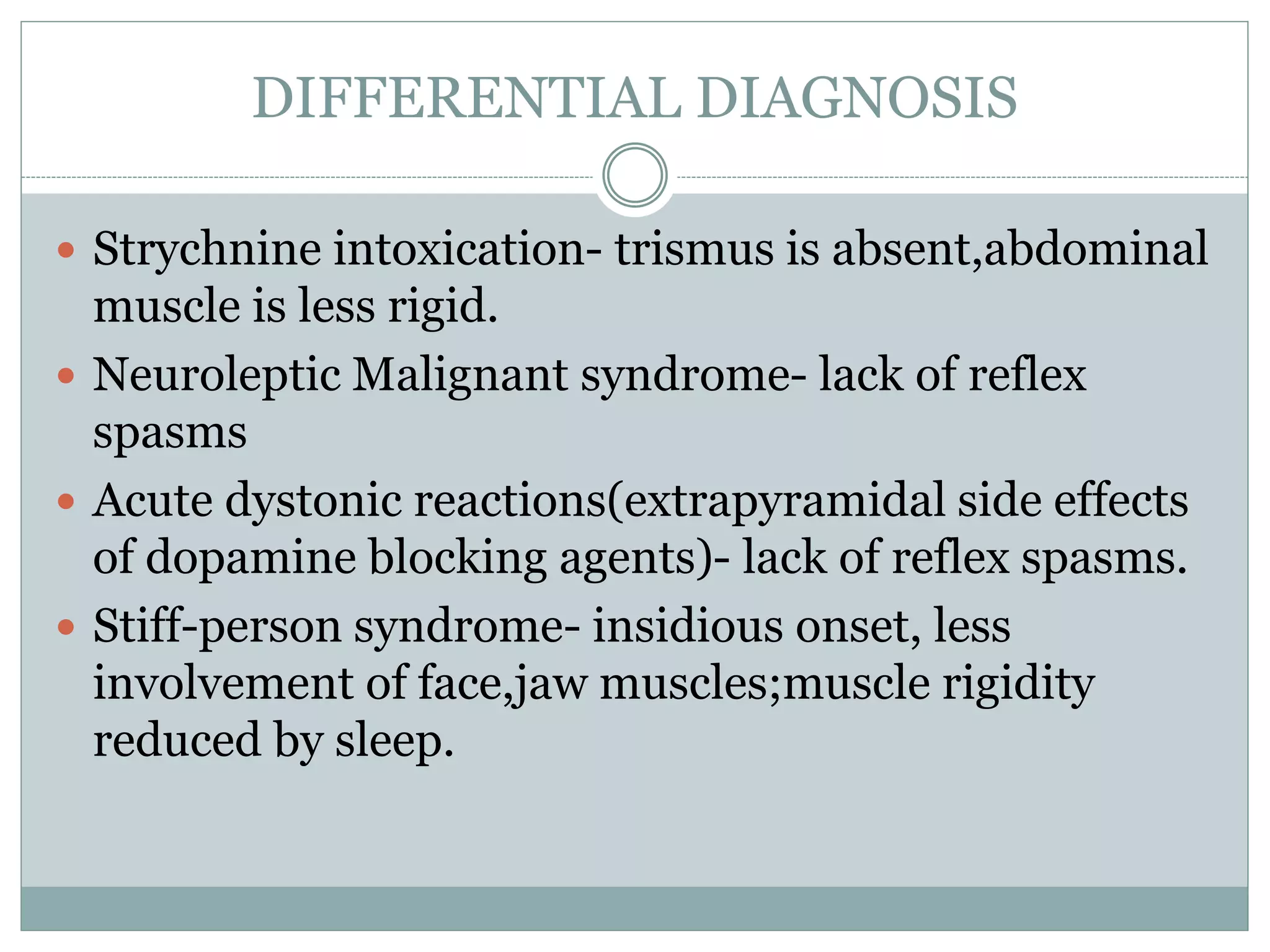 DIFFERENTIAL DIAGNOSIS
 Strychnine intoxication- trismus is absent,abdominal
muscle is less rigid.
 Neuroleptic Malignant syndrome- lack of reflex
spasms
 Acute dystonic reactions(extrapyramidal side effects
of dopamine blocking agents)- lack of reflex spasms.
 Stiff-person syndrome- insidious onset, less
involvement of face,jaw muscles;muscle rigidity
reduced by sleep.
 