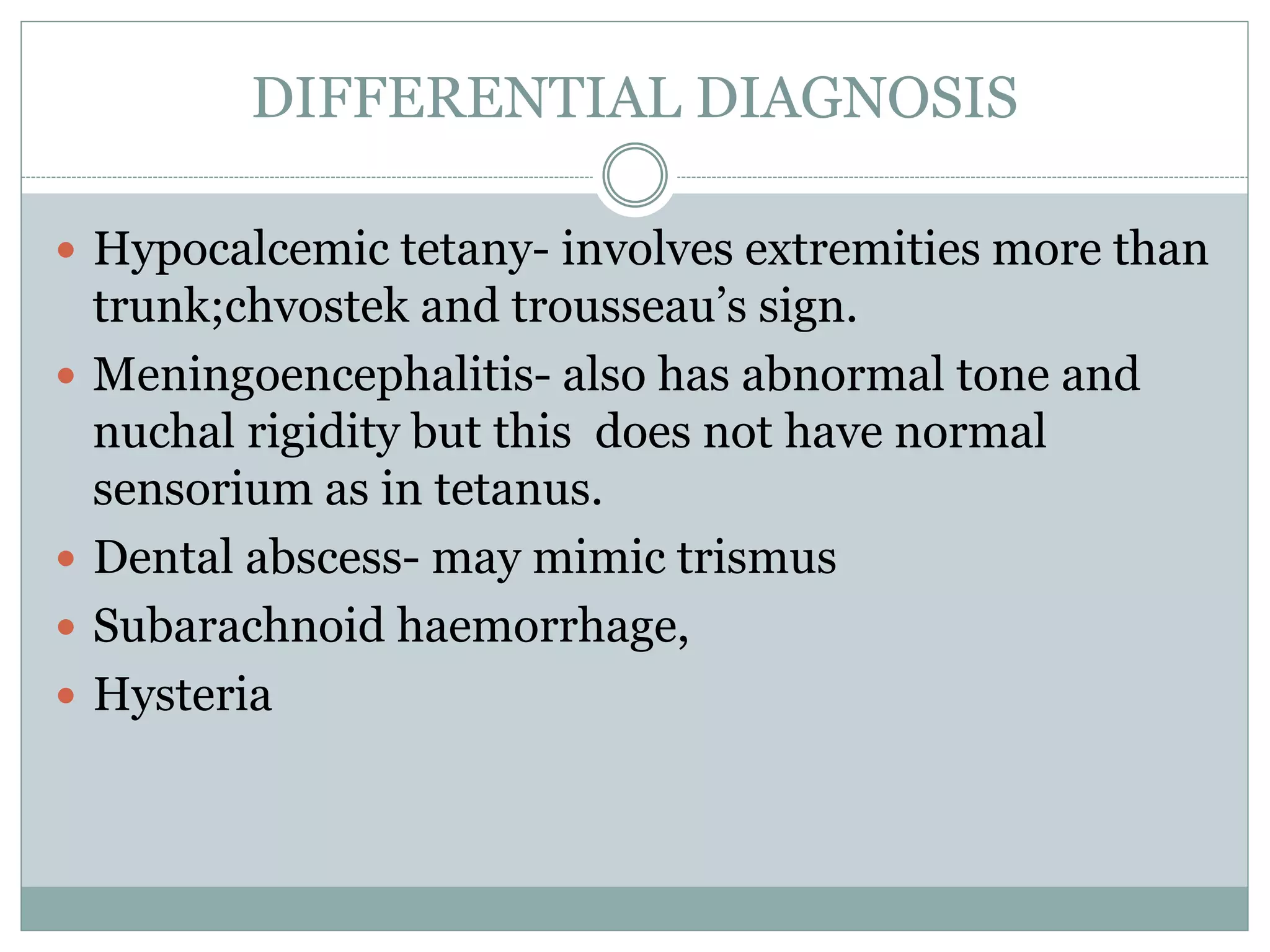 DIFFERENTIAL DIAGNOSIS
 Hypocalcemic tetany- involves extremities more than
trunk;chvostek and trousseau’s sign.
 Meningoencephalitis- also has abnormal tone and
nuchal rigidity but this does not have normal
sensorium as in tetanus.
 Dental abscess- may mimic trismus
 Subarachnoid haemorrhage,
 Hysteria
 
