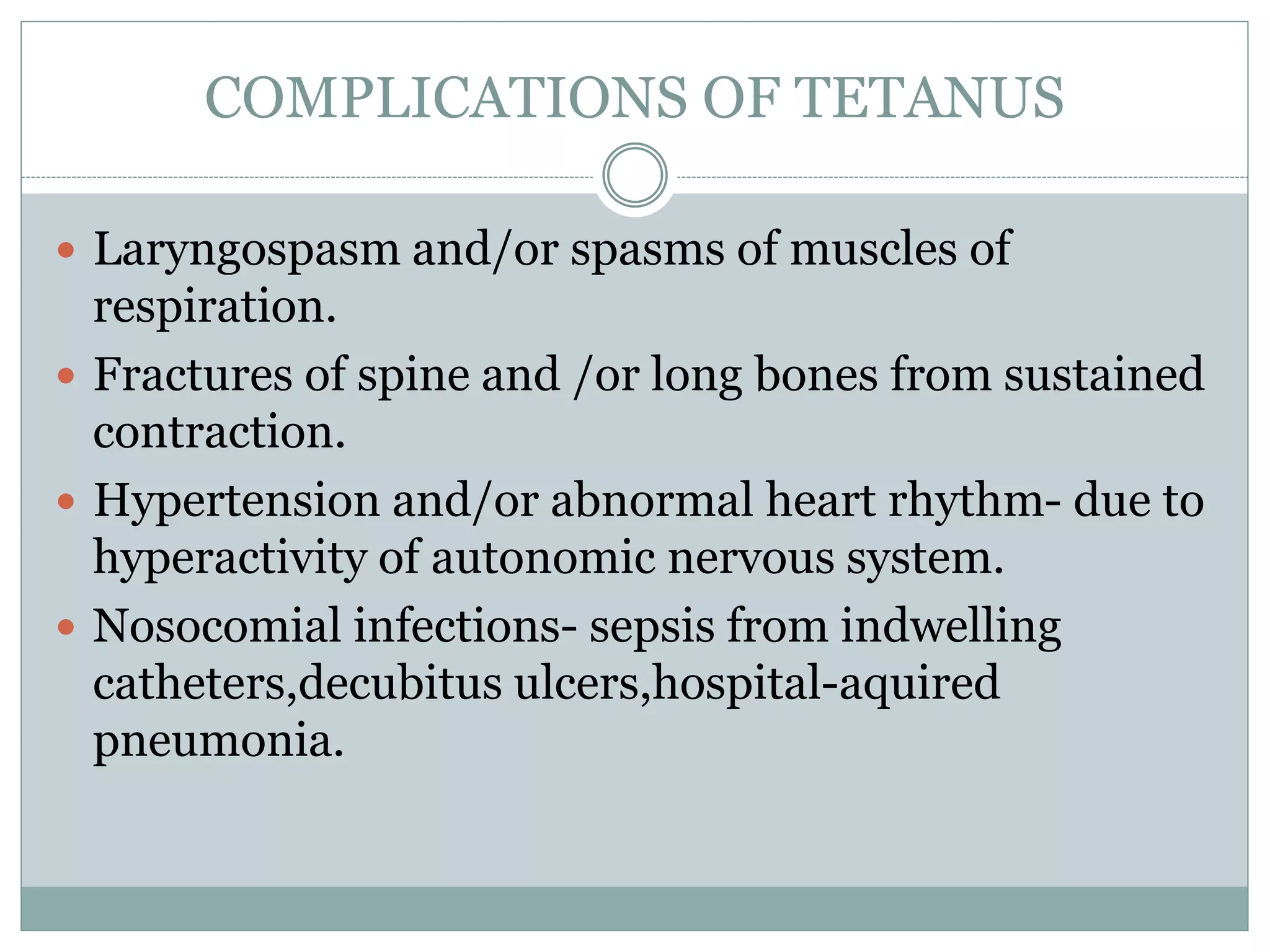 COMPLICATIONS OF TETANUS
 Laryngospasm and/or spasms of muscles of
respiration.
 Fractures of spine and /or long bones from sustained
contraction.
 Hypertension and/or abnormal heart rhythm- due to
hyperactivity of autonomic nervous system.
 Nosocomial infections- sepsis from indwelling
catheters,decubitus ulcers,hospital-aquired
pneumonia.
 