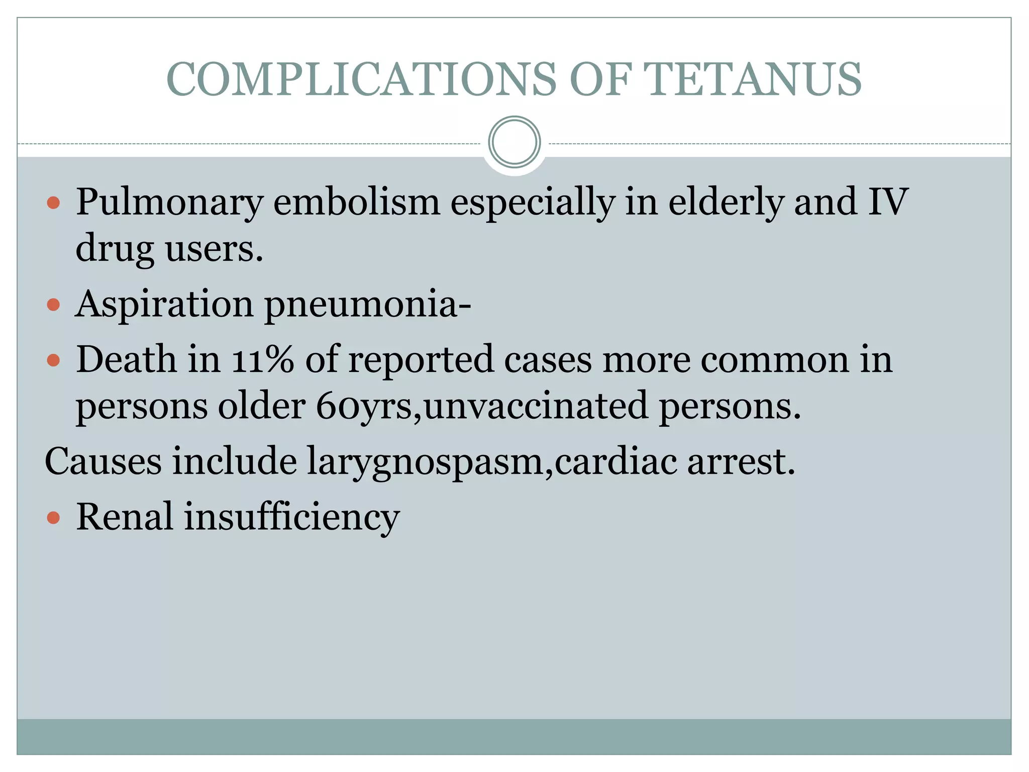 COMPLICATIONS OF TETANUS
 Pulmonary embolism especially in elderly and IV
drug users.
 Aspiration pneumonia-
 Death in 11% of reported cases more common in
persons older 60yrs,unvaccinated persons.
Causes include larygnospasm,cardiac arrest.
 Renal insufficiency
 