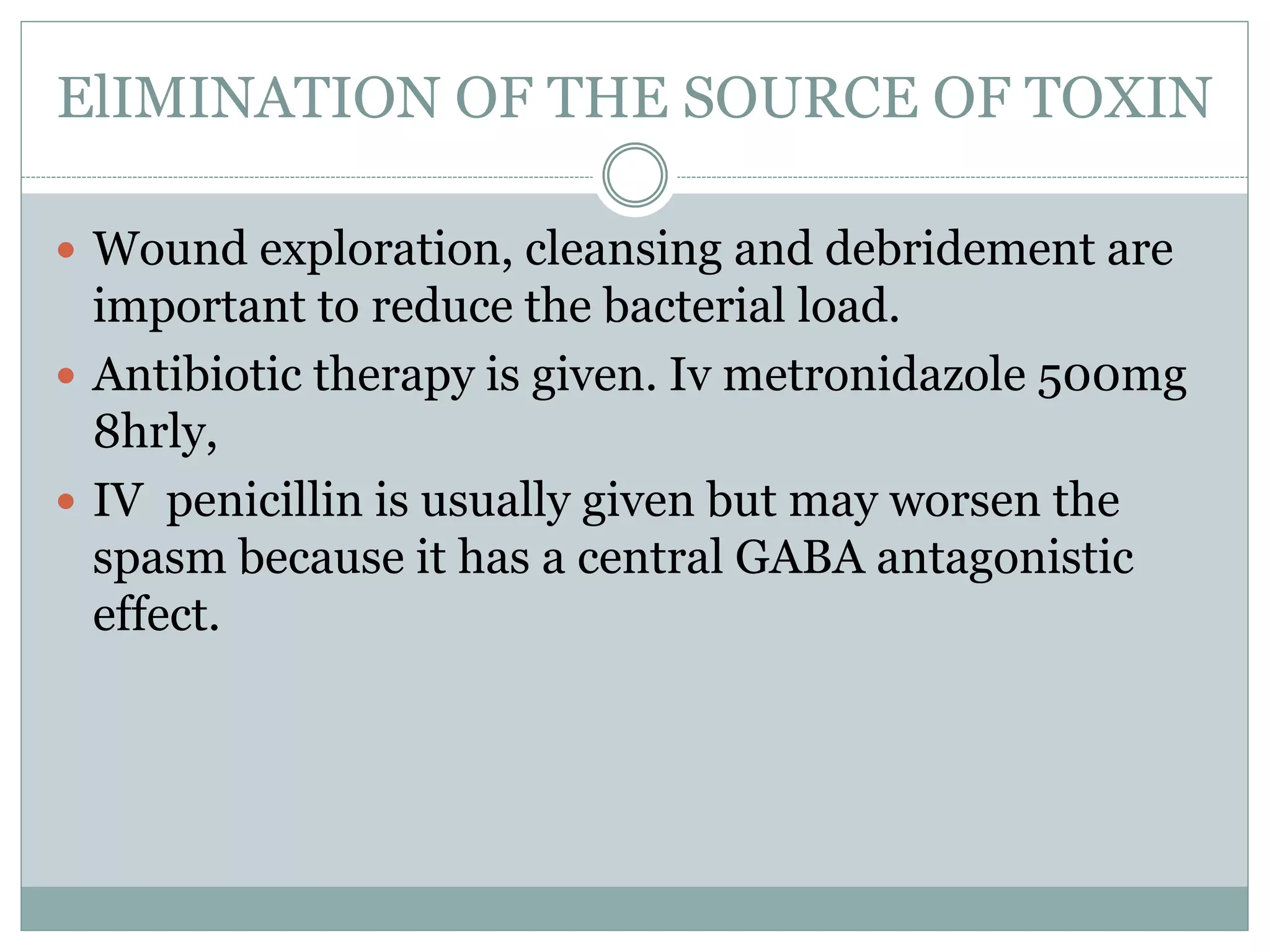ElIMINATION OF THE SOURCE OF TOXIN
 Wound exploration, cleansing and debridement are
important to reduce the bacterial load.
 Antibiotic therapy is given. Iv metronidazole 500mg
8hrly,
 IV penicillin is usually given but may worsen the
spasm because it has a central GABA antagonistic
effect.
 