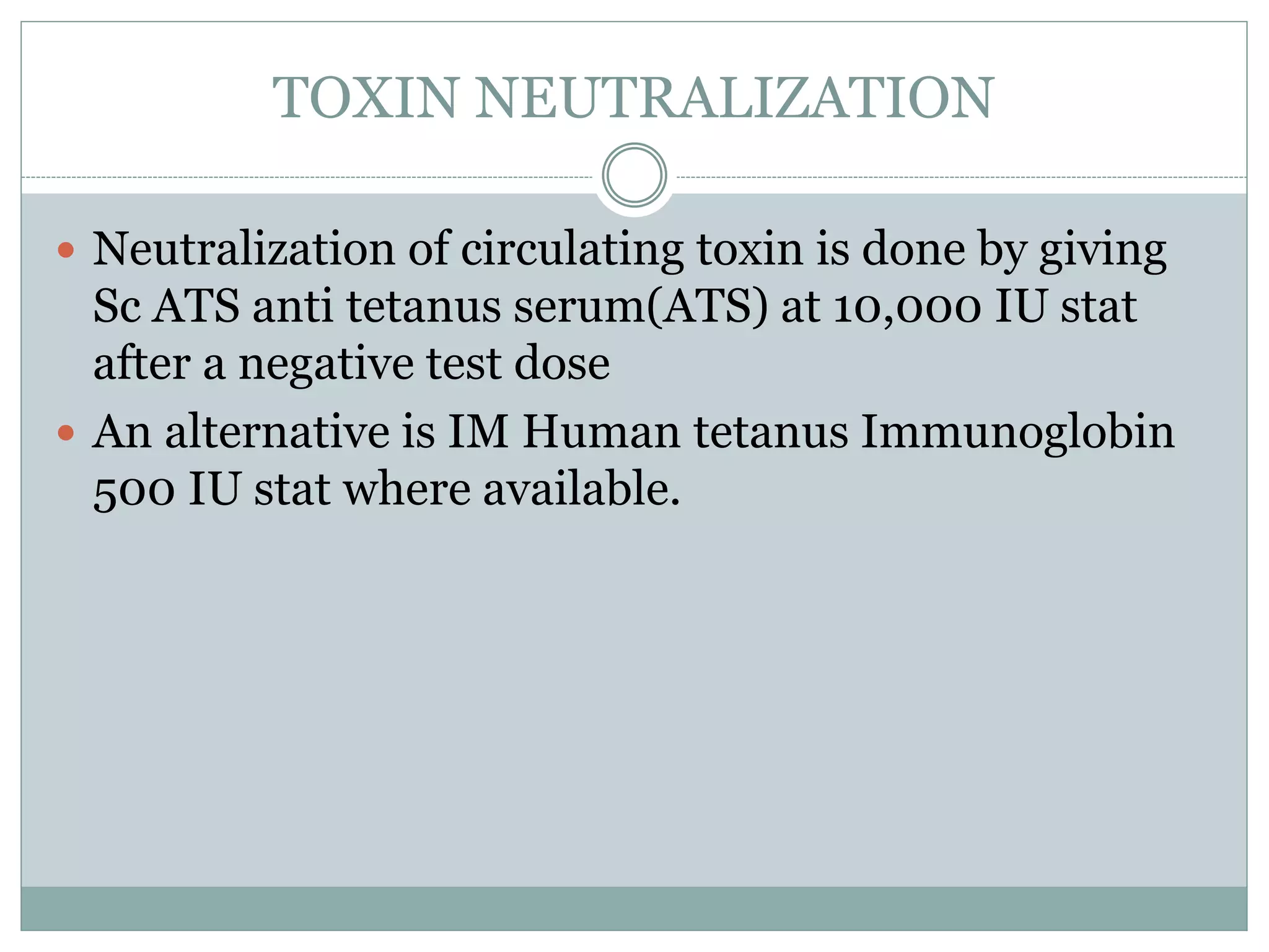 TOXIN NEUTRALIZATION
 Neutralization of circulating toxin is done by giving
Sc ATS anti tetanus serum(ATS) at 10,000 IU stat
after a negative test dose
 An alternative is IM Human tetanus Immunoglobin
500 IU stat where available.
 