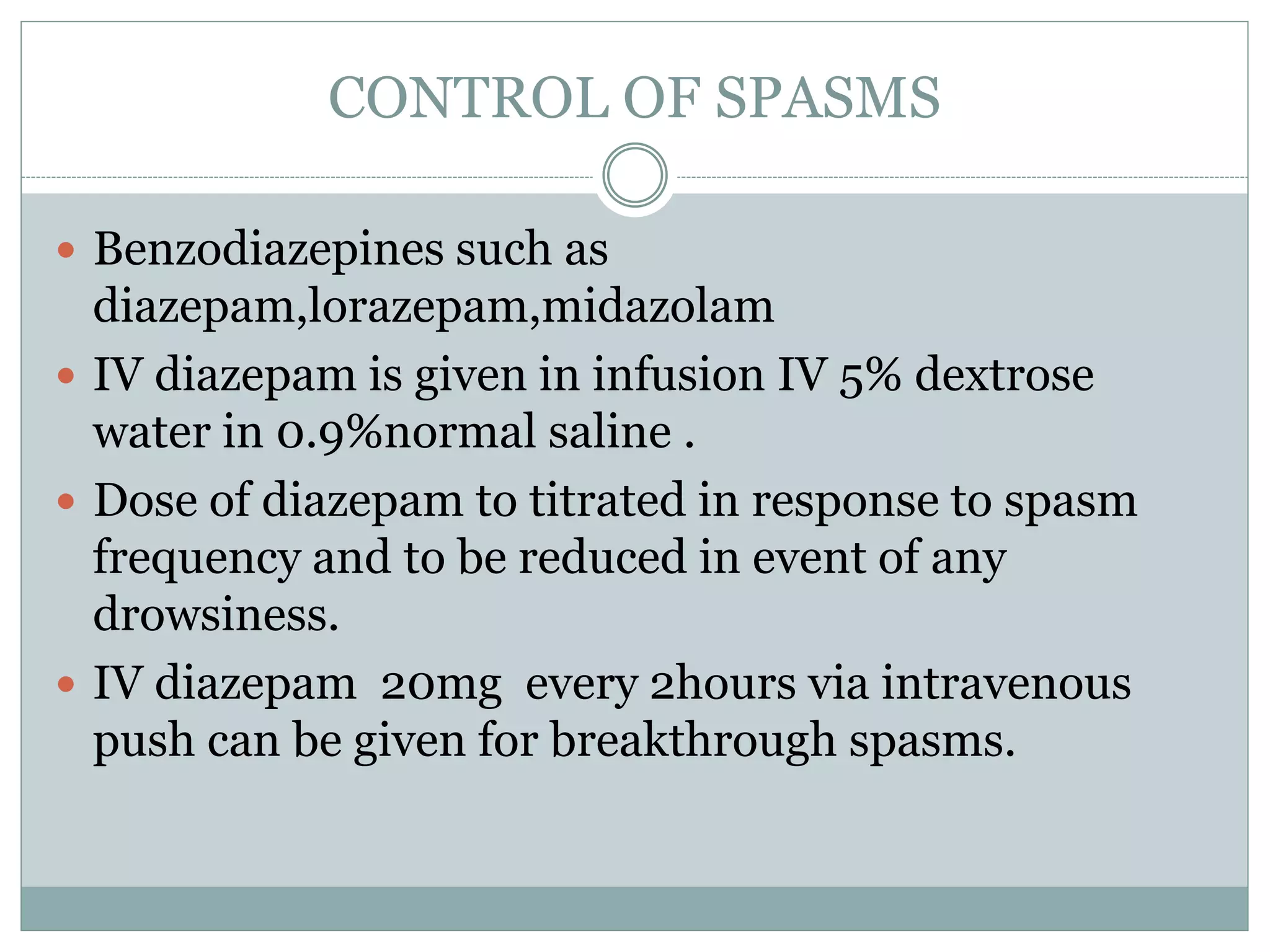 CONTROL OF SPASMS
 Benzodiazepines such as
diazepam,lorazepam,midazolam
 IV diazepam is given in infusion IV 5% dextrose
water in 0.9%normal saline .
 Dose of diazepam to titrated in response to spasm
frequency and to be reduced in event of any
drowsiness.
 IV diazepam 20mg every 2hours via intravenous
push can be given for breakthrough spasms.
 