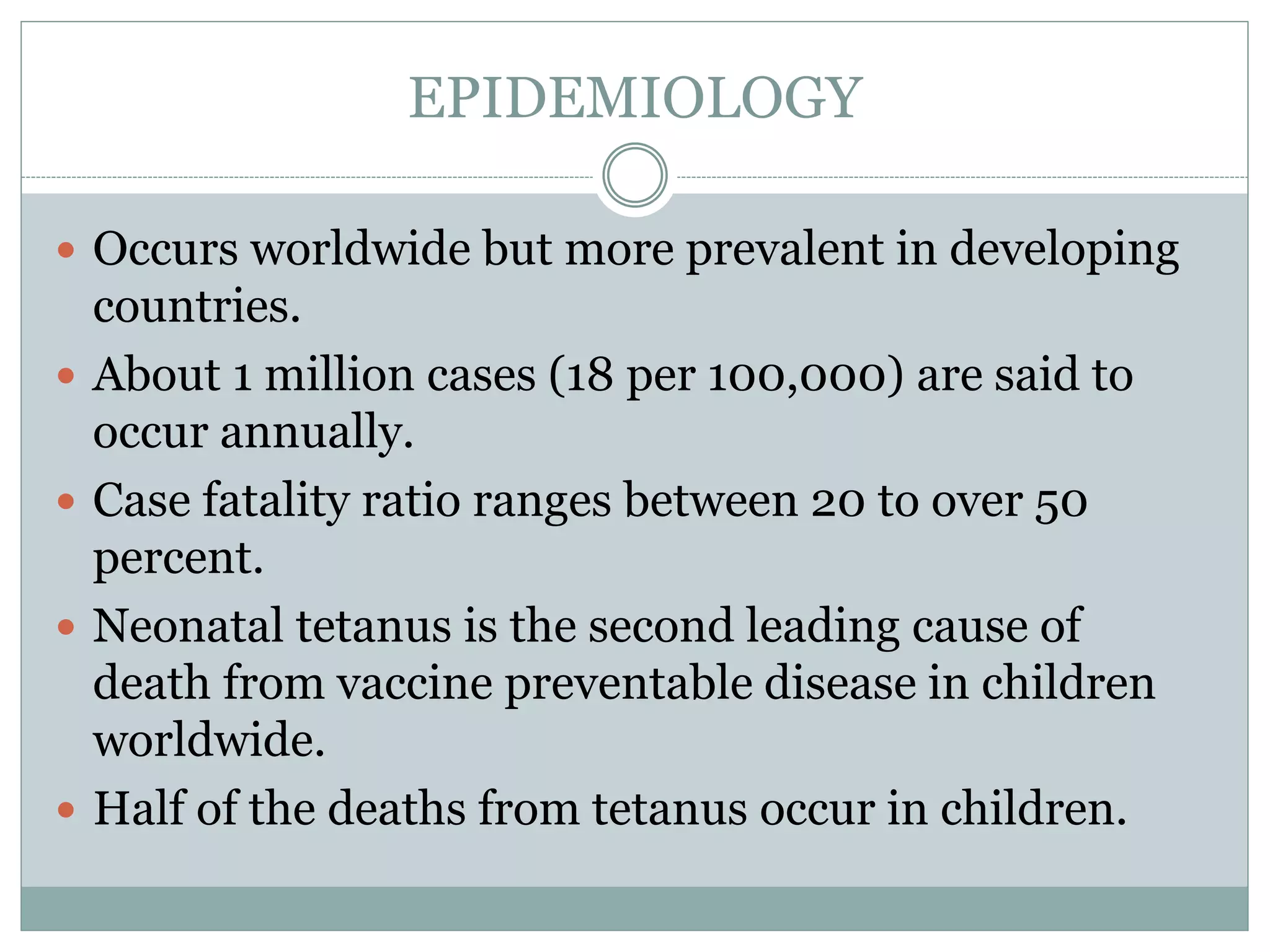EPIDEMIOLOGY
 Occurs worldwide but more prevalent in developing
countries.
 About 1 million cases (18 per 100,000) are said to
occur annually.
 Case fatality ratio ranges between 20 to over 50
percent.
 Neonatal tetanus is the second leading cause of
death from vaccine preventable disease in children
worldwide.
 Half of the deaths from tetanus occur in children.
 