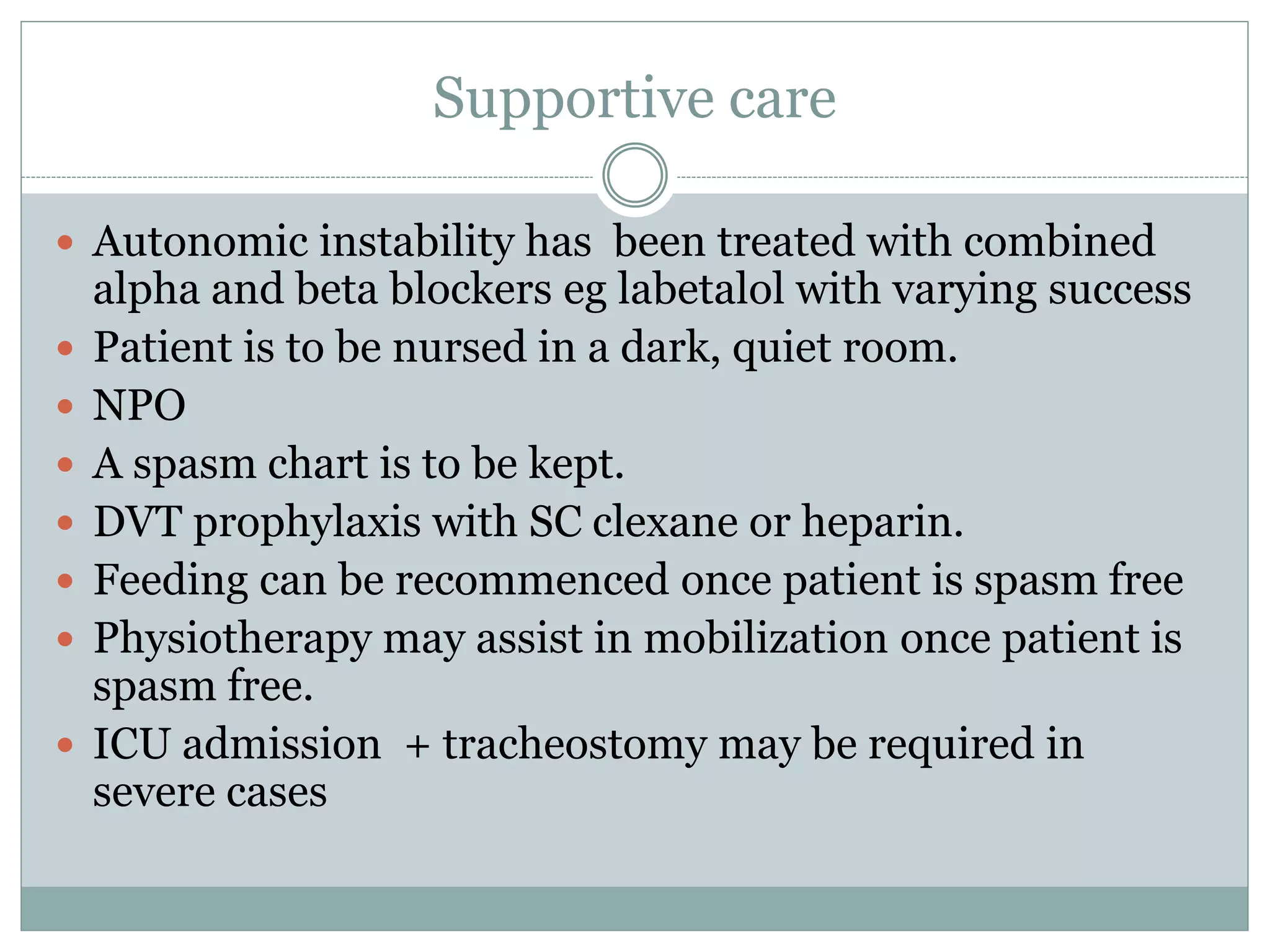 Supportive care
 Autonomic instability has been treated with combined
alpha and beta blockers eg labetalol with varying success
 Patient is to be nursed in a dark, quiet room.
 NPO
 A spasm chart is to be kept.
 DVT prophylaxis with SC clexane or heparin.
 Feeding can be recommenced once patient is spasm free
 Physiotherapy may assist in mobilization once patient is
spasm free.
 ICU admission + tracheostomy may be required in
severe cases
 