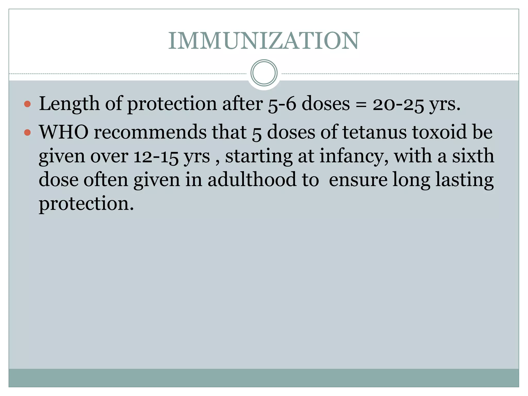 IMMUNIZATION
 Length of protection after 5-6 doses = 20-25 yrs.
 WHO recommends that 5 doses of tetanus toxoid be
given over 12-15 yrs , starting at infancy, with a sixth
dose often given in adulthood to ensure long lasting
protection.
 